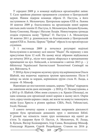 269
У середині 2009  р. в команді відбулися організаційні зміни:
Т. Сало прийняв рішення продовжити служіння в Центральній
церкві. Новим лідером команда обрала О.  Пастуха, а його
заступником А. Мельничука. Центральна церква ЄХБ м. Львова
18  жовтня 2009  р. благословила на організацію нової церкви
шістьох своїх членів: О. Пастуха, А. Мельничука, Богдана Кульова,
Ганну Соколову, Назара і Наталю Льодів. Новоутворена громада
згодом отримала назву “Трійця”. О.  Пастуха і А.  Мельничука
30 жовтня 2011 р. рукопоклали на благовісників у Центральній
церкві ЄХБ м. Львова. Церква “Трійця” обрала їх на пресвітерське
служіння.
З 1  листопада 2009  р. почалися регулярні недільні
богослужіння в актовому залі школи “Надія”. На першому з них
присутніми були 12  осіб. На цьому місці зібрання відбувалися
до початку 2014 р., після чого церква збиралася в орендованому
приміщенні на вул. Київській, а починаючи з квітня 2015 р. – у
бібліотеці Української Баптистської Теологічної Семінарії на
вул. Війтовича, 9.
У 2010 р. було утворено музичну групу під керівництвом Ольги
Шаблій, яка водночас керувала групою прославлення. Після її
виїзду на місію за кордон, керівником групи стала Н.  Льода, а
згодом –В. Міньоф.
Відповідно до поставлених завдань, церква “Трійця” відрядила
на зовнішню місію двох місіонерів – у 2010 р. О. Незамутдінова, а
у 2015 р. О. Шаблій. Обоє вони служать у м. Краків (Польща), як
одна команда для організації нової церкви в цьому місті. Окрім
того, серед членів церкви є люди, які жили чи живуть і виконують
місію Ісуса Христа в різних країнах: США, Росії, Узбекистані,
Італії, Польщі.
З самого початку одним з ключових напрямків діяльності
церкви була організація домашніх груп з вивчення Біблії.
У різний час кількість таких груп коливалася від однієї до
п’яти. Їх лідерами були О.  Пастух, А.  Мельничук, Н.  Льода,
Б. Кульов, Віктор Казимирович, Ігор Савка, Володимир Міньоф,
Олександр Жданов, Сергій Роздобудько. Станом на 2016  р.
 