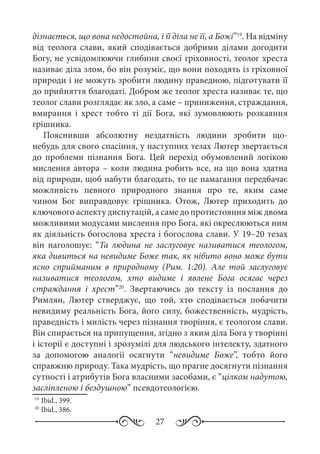 27
дізнається, що вона недостойна, і її діла не її, а Божі”19
. На відміну
від теолога слави, який сподівається добрими ділами догодити
Богу, не усвідомлюючи глибини своєї гріховності, теолог хреста
називає діла злом, бо він розуміє, що вони походять із гріховної
природи і не можуть зробити людину праведною, підготувати її
до прийняття благодаті. Добром же теолог хреста називає те, що
теолог слави розглядає як зло, а саме – приниження, страждання,
вмирання і хрест тобто ті дії Бога, які зумовлюють розкаяння
грішника.
Пояснивши абсолютну нездатність людини зробити що-
небудь для свого спасіння, у наступних тезах Лютер звертається
до проблеми пізнання Бога. Цей перехід обумовлений логікою
мислення автора – коли людина робить все, на що вона здатна
від природи, щоб набути благодать, то це намагання передбачає
можливість певного природного знання про те, яким саме
чином Бог виправдовує грішника. Отож, Лютер приходить до
ключового аспекту диспутацій, а саме до протистояння між двома
можливими модусами мислення про Бога, які окреслюються ним
як діяльність богослова хреста і богослова слави. У 19–20 тезах
він наголошує: “Та людина не заслуговує називатися теологом,
яка дивиться на невидиме Боже так, як нібито воно може бути
ясно сприйманим в природному (Рим.  1:20). Але той заслуговує
називатися теологом, хто видиме і явлене Бога осягає через
страждання і хрест”20
. Звертаючись до тексту із послання до
Римлян, Лютер стверджує, що той, хто сподівається побачити
невидиму реальність Бога, його силу, божественність, мудрість,
праведність і милість через пізнання творіння, є теологом слави.
Він спирається на припущення, згідно з яким діла Бога у творінні
і історії є доступні і зрозумілі для людського інтелекту, здатного
за допомогою аналогії оcягнути “невидиме Боже”, тобто його
справжню природу. Така мудрість, що прагне досягнути пізнання
сутності і атрибутів Бога власними засобами, є “цілком надутою,
засліпленою і бездушною” псевдотеологією.
19
	Ibid., 399.
20
	Ibid., 386.
 