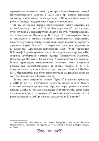 270
функціонувало чотири таких групи: три у Львові і одна в с. Ковирі
Пустомитівського району. У 2013–2014  рр. церква надавала
допомогу в організації нової громади у Шегинях Мостиського
району, щонеділі відправляючи туди проповідників.
За час існування церкви започатковано низку служінь, як
в самій громаді, так і в її “колі відповідальності”. Це, зокрема,
було служіння у психіатричній лікарні на вул. Кульпарківській,
яке проводили А. Мельничук, Н. Льода і В. Казимирович. Вони
ж проводили в школах заняття з профілактики наркоманії,
алкоголізму та інших негативних явищ серед підлітків. За роботу
дитячого клубу “Авана” і театральне служіння відповідала
Г.  Соколова. Молодіжно-підлітковий клуб “JAM” проводив
В. Міньоф. Відомі служіння, в яких брала участь вся громада. Це,
зокрема, прибирання в районі вулиць Тролейбусної, Наукової,
Володимира Великого, Симоненка, Айвазовського і Лінкольна.
Іншим прикладом колективного служіння може слугувати
роздача їжі малозабезпеченим й убогим людям. У 2017  р.
продовжилося служіння дітям у сиротинцях с. Великий Любінь
та м. Червоноград, яке було започатковане за декілька років до
того (відповідальна – Зоряна Коваль).
За час свого існування церква “Трійця” кількісно зростала:
у 2010  р. до неї долучилося десятеро нових вірних (шість
приєдналися через хрещення по вірі, а четверо прийшли з інших
церков; у 2012 р. громада складалася з 28-ми членів, серед яких
переважали студенти, молоді сім’ї, колишні наркозалежні та їхні
родичі; станом на 2017 р. церква нараховувала 32 вірних.1
1
	Повідомлення підготовлене на основі інтерв’ю з пастором Андрієм
Мельничуком. Записали 28  червня 2017  р. Дмитро Кохан і Марія Лисак,
м. Львів.
 