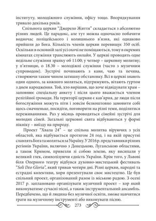 273
інституту, молодіжного служіння, офісу тощо. Впорядкування
тривало декілька років.
Спільнота церкви “Джерело Життя” складається з абсолютно
різних людей. Це парадокс, але тут можна одночасно побачити
водночас поліцейського і колишнього в’язня, які однаково
прийшли до Бога. Кількість членів церкви перевищує 350 осіб.
Оскількивосновнійзаліусіохочінепоміщаються,томувокремих
кімнатах служіння транслюють онлайн. У церкві проводять одне
недільне служіння зранку об 11:00; у четвер – церковну молитву;
у п’ятницю, о 18.30  – молодіжні служіння (часто з музичним
супроводом). Зустрічі починають з кави, чаю та печива,
створюючи таким чином затишну обстановку. Всі в церкві знають
один одного, за кожного моляться, підтримують, вітають гуртом
з днем народження. Той, хто вирішив, що хоче відвідувати храм –
заповнює спеціальну анкету і після цього вважається членом
релігійної громади. На території церкви є кав’ярня, де люди після
богослужіння можуть піти і зовсім безкоштовно замовити собі
щось смачненьке, посидіти, поговорити на різні теми, поділитися
переживаннями. Раз у місяць проводяться сімейні зустрічі для
молодих сімей. Загальні церковні свята відбуваються у формі
пікніку – виїзду на природу.
Проект “Хвала  24”  – це спільна молитва віруючих з усіх
областей, яка відбувається протягом 24  год. і на якій присутні
славлятьБогатамолятьсязаУкраїну.У2016 р.представникирізних
регіонів України, включно з Донецькою, Луганською областями,
а також Кримом, привезли зі собою землю, яку висипали у
великий глек, символізуючи єдність України. Крім того, у Львові
біля Оперного театру відбувся духовно-мистецький фестиваль
“Soli Deo Gloria”, який тривав чотири дні. Різні церкви, народні та
естрадні колективи, хори презентували своє мистецтво. Це був
спільний проект, організований разом із міською радою. З осені
2017 р. заплановано організувати музичний проект – хор який
виконуватиме сучасні пісні, а також інструментальний ансамбль.
Передбачено, що й людина без музичної освіти, зможе навчитися
грати на музичному інструменті або виконувати пісню.
 