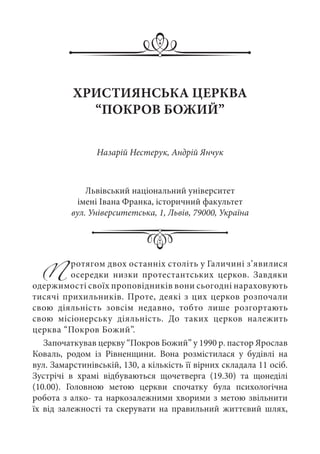 Протягом двох останніх століть у Галичині з’явилися
осередки низки протестантських церков. Завдяки
одержимості своїх проповідників вони сьогодні нараховують
тисячі прихильників. Проте, деякі з цих церков розпочали
свою діяльність зовсім недавно, тобто лише розгортають
свою місіонерську діяльність. До таких церков належить
церква “Покров Божий”.
Започаткував церкву “Покров Божий” у 1990 р. пастор Ярослав
Коваль, родом із Рівненщини. Вона розмістилася у будівлі на
вул. Замарстинівській, 130, а кількість її вірних складала 11 осіб.
Зустрічі в храмі відбуваються щочетверга (19.30) та щонеділі
(10.00). Головною метою церкви спочатку була психологічна
робота з алко- та наркозалежними хворими з метою звільнити
їх від залежності та скерувати на правильний життєвий шлях,
ХРИСТИЯНСЬКА ЦЕРКВА
“ПОКРОВ БОЖИЙ”
Назарій Нестерук, Андрій Янчук
Львівський національний університет
імені Івана Франка, історичний факультет
вул. Університетська, 1, Львів, 79000, Україна
 