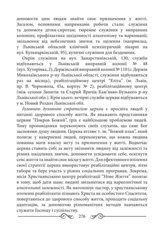 276
допомогти цим людям знайти своє призначення у житті.
Загалом, основними напрямками роботи стали: служіння
та допомога дітям-сиротам; тюремне служіння у виправних
колоніях; профілактика шкідливості алкоголізму та наркоманії;
звільнення від небезпечних звичок та зцілення (наприклад,
у Львівській обласній клінічній психіатричній лікарні на
вул. Кульпарківській, 95); вуличні служіння для бездомних.
Окрім служіння на вул.  Замарстинівській,  130, служби
відбуваються у Львівській виправній колонії №  48
(вул. Хуторівка, 2),Держівськійвиправнійколонії№ 110(с. Держів
Миколаївського р-ну Львівської області; служіння відбуваються
раз на місяць), реабілітаційному центрі “Еліта” (м.  Львів,
пр.  В.  Чорновола,  45а, корпус №  2), реабілітаційному центрі
(між селами Запитів та Старий Яричів Кам’янко-Бузького р-ну
Львівської обл.). Крім цього, вечірні служби церкви відбуваються
у м. Новий Роздол Львівської обл.
Головною духовною стратегією церкви є просвіта людей у
питанні здорового способу життя. Як вважають представники
церкви “Покров Божий”, гріх є найбільшою проблемою людей.
Тому проповідники переконують своїх слухачів, що саме Бог
заспокоює душу людини. Церква втілює т. зв. “Божий план”, який
полягає у наверненні людей, переконуючи, що кожна людина
повинна мати власну мету та призначення у житті. Водночас
церква ставить собі за мету звільнити людину від залежності та
різних шкідливих звичок, допомогти усвідомити себе, осягнути
сенсжиттятазнайтисвоємісцеужитті.Дляефективноговтілення
своєї стратегії церква використовує реабілітаційні центри, літні
табори та бере участь у різних соціальних програмах. Зокрема,
місія Християнського центру реабілітації “Нове Життя” полягає
в тому, щоб дати шанс людині звільнитися від наркологічної та
алкогольної залежності. Як наголошує пастор, у християнському
оточенні реабілітанти пізнають Христа як особистого Спасителя,
повертаються до здорового способу життя, проходять соціальну
адаптацію, за допомогою різноманітних методів навчаються
служити Господу і суспільству.
 