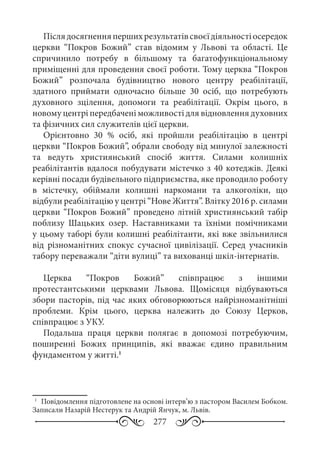 277
Післядосягненняпершихрезультатівсвоєїдіяльностіосередок
церкви “Покров Божий” став відомим у Львові та області. Це
спричинило потребу в більшому та багатофункціональному
приміщенні для проведення своєї роботи. Тому церква “Покров
Божий” розпочала будівництво нового центру реабілітації,
здатного приймати одночасно більше 30  осіб, що потребують
духовного зцілення, допомоги та реабілітації. Окрім цього, в
новому центрі передбачені можливості для відновлення духовних
та фізичних сил служителів цієї церкви.
Орієнтовно 30  % осіб, які пройшли реабілітацію в центрі
церкви “Покров Божий”, обрали свободу від минулої залежності
та ведуть християнський спосіб життя. Силами колишніх
реабілітантів вдалося побудувати містечко з 40 котеджів. Деякі
керівні посади будівельного підприємства, яке проводило роботу
в містечку, обіймали колишні наркомани та алкоголіки, що
відбули реабілітацію у центрі “Нове Життя”. Влітку 2016 р. силами
церкви “Покров Божий” проведено літній християнський табір
поблизу Шацьких озер. Наставниками та їхніми помічниками
у цьому таборі були колишні реабілітанти, які вже звільнилися
від різноманітних спокус сучасної цивілізації. Серед учасників
табору переважали “діти вулиці” та вихованці шкіл-інтернатів.
Церква “Покров Божий” співпрацює з іншими
протестантськими церквами Львова. Щомісяця відбуваються
збори пасторів, під час яких обговорюються найрізноманітніші
проблеми. Крім цього, церква належить до Союзу Церков,
співпрацює з УКУ.
Подальша праця церкви полягає в допомозі потребуючим,
поширенні Божих принципів, які вважає єдино правильним
фундаментом у житті.1
1
	 Повідомлення підготовлене на основі інтерв’ю з пастором Василем Бобком.
Записали Назарій Нестерук та Андрій Янчук, м. Львів.
 