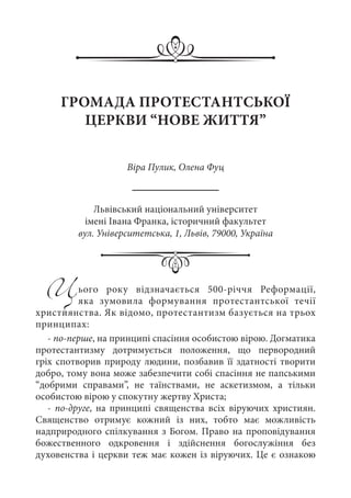 Цього року відзначається 500-річчя Реформації,
яка зумовила формування протестантської течії
християнства. Як відомо, протестантизм базується на трьох
принципах:
- по-перше, на принципі спасіння особистою вірою. Догматика
протестантизму дотримується положення, що первородний
гріх спотворив природу людини, позбавив її здатності творити
добро, тому вона може забезпечити собі спасіння не папськими
“добрими справами”, не таїнствами, не аскетизмом, а тільки
особистою вірою у спокутну жертву Христа;
- по-друге, на принципі священства всіх віруючих християн.
Священство отримує кожний із них, тобто має можливість
надприродного спілкування з Богом. Право на проповідування
божественного одкровення і здійснення богослужіння без
духовенства і церкви теж має кожен із віруючих. Це є ознакою
ГРОМАДА ПРОТЕСТАНТСЬКОЇ
ЦЕРКВИ “НОВЕ ЖИТТЯ”
Віра Пулик, Олена Фуц
Львівський національний університет
імені Івана Франка, історичний факультет
вул. Університетська, 1, Львів, 79000, Україна
 
