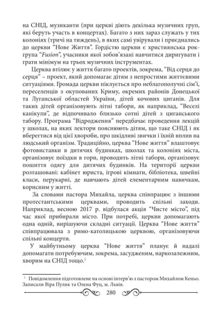 280
на СНІД, музиканти (при церкві діють декілька музичних груп,
які беруть участь в концертах). Багато з них зараз служать у тих
колоніях (тричі на тиждень), в яких самі увірували і приєднались
до церкви “Нове Життя”. Гордістю церкви є християнська рок-
група “Fusion”, учасники якої зобов’язані навчитися диригувати і
грати мінімум на трьох музичних інструментах.
Церква втілює у життя багато проектів, зокрема, “Від серця до
серця” – проект, який допомагає дітям з непростими життєвими
ситуаціями. Громада церкви піклується про неблагополучні сім’ї,
переселенців з окупованих Криму, окремих районів Донецької
та Луганської областей України, дітей кочових циганів. Для
таких дітей організовують літні табори, як наприклад, “Веселі
канікули”, де відпочивало близько сотні дітей з циганського
табору. Програма “Відродження” передбачає проведення лекцій
у школах, на яких лектори пояснюють дітям, що таке СНІД і як
вберегтися від цієї хвороби, про шкідливі звички і їхній вплив на
людський організм. Традиційно, церква “Нове життя” влаштовує
фотовиставки в дитячих будинках, школах та колоніях міста,
організовує поїздки в гори, проводить літні табори, організовує
пошиття одягу для дитячих будинків. На території церкви
розташовані: кабінет юриста, ігрові кімнати, бібліотека, швейні
класи, перукарні, де навчають дітей елементарним навичкам,
корисним у житті.
За словами пастора Михайла, церква співпрацює з іншими
протестантськими церквами, проводить спільні заходи.
Наприклад, весною 2017  р. відбулася акція “Чисте місто”, під
час якої прибирали місто. При потребі, церкви допомагають
одна одній, вирішуючи складні ситуації. Церква “Нове життя”
співпрацювала з римо-католицькою церквою, організовуючи
спільні концерти.
У майбутньому церква “Нове життя” планує й надалі
допомагати потребуючим, зокрема, засудженим, наркозалежним,
хворим на СНІД тощо.1
1
	 Повідомлення підготовлене на основі інтерв’ю з пастором Михайлом Кеньо.
Записали Віра Пулик та Олена Фуц, м. Львів.
 