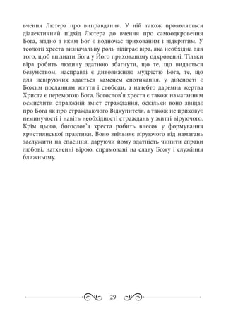 29
вчення Лютера про виправдання. У ній також проявляється
діалектичний підхід Лютера до вчення про самоодкровення
Бога, згідно з яким Бог є водночас прихованим і відкритим. У
теології хреста визначальну роль відіграє віра, яка необхідна для
того, щоб впізнати Бога у Його прихованому одкровенні. Тільки
віра робить людину здатною збагнути, що те, що видається
безумством, насправді є дивовижною мудрістю Бога, те, що
для невіруючих здається каменем спотикання, у дійсності є
Божим посланням життя і свободи, а начебто даремна жертва
Христа є перемогою Бога. Богослов’я хреста є також намаганням
осмислити справжній зміст страждання, оскільки воно звіщає
про Бога як про страждаючого Відкупителя, а також не приховує
неминучості і навіть необхідності страждань у житті віруючого.
Крім цього, богослов’я хреста робить внесок у формування
християнської практики. Воно звільняє віруючого від намагань
заслужити на спасіння, даруючи йому здатність чинити справи
любові, натхненні вірою, спрямовані на славу Божу і служіння
ближньому.
 