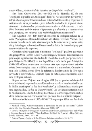 32
en sus Obras, y a travйs de la doctrina en Su palabra revelada”1
.
San Juan Crisуstomo (347–407dC) en la Homilia  IX de sus
“Homilias al pueblo de Antioquia” dice: “Si nos enseсaran por libros y
letras, el que supiese letras se hubiera enterado de lo escrito, y el que no, se
retirarнa sin sacar provecho… pero del cielo nada de esto se puede decir;
sino que… todo hombre que anda sobre la tierra oirб esta voz… a este
libro lo mismo podrбn mirar el ignorante que el sabio, y a dondequiera
que uno fuere, con mirar al cielo recibirб suficiente instrucciуn”2
.
San Agustнn (354–430) tomу el concepto de teologнa natural de la
obra “Antiquitates Rerumdivinatum”, de Marco Terencio Varrуn, que
estarнa basada en la sola observaciуn de la naturaleza; y sobre esta,
situу la teologнa sobrenatural basada en los datos de la revelaciуn y por
tanto considerada superior.
Conviene decir aquн que el tйrmino “teologнa”( palabra que viene
del griego θεος [theos], ‘Dios’, y λογος [logos], ‘estudio’, ‘razonamiento’;
por lo que significarнa ‘el estudio de Dios’), fue usado por primera vez
por Platуn (428–347aC) en La Repъblica y mбs tarde por Aristуteles
(384–322 aC) en numerosas ocasiones. Asн que segъn esto el estudio
sobre Dios compite tanto a la Biblia como a la naturaleza. Cuando se
usa solo la Biblia como libro de referencia hablarнamos de Teologнa
revelada o sobrenatural. Cuando fuera la naturaleza estarнamos ante
una teologнa natural.
Segъn Arthur Zajonc, en el siglo XIII (en el punto mбximo del
escolasticismo)sepensabaqueelSeсorhabнadadoalhombredoslibros:
la Biblia, escrita por “la luz de la revelaciуn”, y la Naturaleza, escrita por
una segunda luz, “la luz de la experiencia”. Las dos eran expresiones de
la misma mano. El estudio de las Escrituras y la investigaciуn filosуfica
de la naturaleza eran como dos vнas que remitнan al mismo origen3
.
Raimundo Sabunde (1385–1436) “He aquн que Dios nos ha dado
1
	 Michael White, “Galileo menciona a Tertuliano en una de sus cartas,” Galileo
Anticristo. Una biografia (Cordoba: Almuzara 2009), 347.
2
	 Ciencia y Religión en diálogo: un puente en construcción, compilaciуn de Ted Peters
y Gaymon Bennett, capitulo 7 “Los dos libros de Dios” de Peter M. J. Hess (México:
Puebla Editorial, 2005), 167–195.
3
	 Arthur Zajonc, Capturar la luz (Girona: Ediciones Atalanta, 2015), 79
 