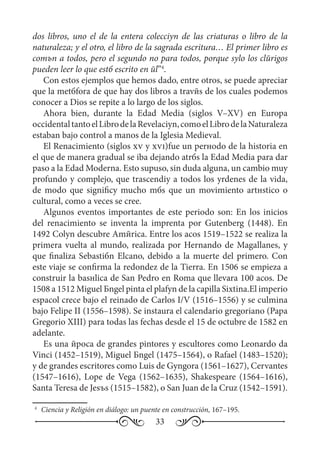 33
dos libros, uno el de la entera colecciуn de las criaturas o libro de la
naturaleza; y el otro, el libro de la sagrada escritura… El primer libro es
comъn a todos, pero el segundo no para todos, porque sуlo los clйrigos
pueden leer lo que estб escrito en йl”4
.
Con estos ejemplos que hemos dado, entre otros, se puede apreciar
que la metбfora de que hay dos libros a travйs de los cuales podemos
conocer a Dios se repite a lo largo de los siglos.
Ahora bien, durante la Edad Media (siglos V–XV) en Europa
occidentaltantoelLibrodelaRevelaciуn,comoelLibrodelaNaturaleza
estaban bajo control a manos de la Iglesia Medieval.
El Renacimiento (siglos xv y xvi)fue un perнodo de la historia en
el que de manera gradual se iba dejando atrбs la Edad Media para dar
paso a la Edad Moderna. Esto supuso, sin duda alguna, un cambio muy
profundo y complejo, que trascendiу a todos los уrdenes de la vida,
de modo que significу mucho mбs que un movimiento artнstico o
cultural, como a veces se cree.
Algunos eventos importantes de este periodo son: En los inicios
del renacimiento se inventa la imprenta por Gutenberg (1448). En
1492 Colуn descubre Amйrica. Entre los aсos 1519–1522 se realiza la
primera vuelta al mundo, realizada por Hernando de Magallanes, y
que finaliza Sebastiбn Elcano, debido a la muerte del primero. Con
este viaje se confirma la redondez de la Tierra. En 1506 se empieza a
construir la basнlica de San Pedro en Roma que llevara 100 aсos. De
1508 a 1512 Miguel Бngel pinta el plafуn de la capilla Sixtina.El imperio
espaсol crece bajo el reinado de Carlos I/V (1516–1556) y se culmina
bajo Felipe II (1556–1598). Se instaura el calendario gregoriano (Papa
Gregorio XIII) para todas las fechas desde el 15 de octubre de 1582 en
adelante.
Es una йpoca de grandes pintores y escultores como Leonardo da
Vinci (1452–1519), Miguel Бngel (1475–1564), o Rafael (1483–1520);
y de grandes escritores como Luis de Gуngora (1561–1627), Cervantes
(1547–1616), Lope de Vega (1562–1635), Shakespeare (1564–1616),
Santa Teresa de Jesъs (1515–1582), o San Juan de la Cruz (1542–1591).
4
	 Ciencia y Religión en diálogo: un puente en construcción, 167–195.
 