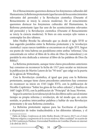 34
En el Renacimiento queremos destacar los fenуmenos culturales del
Humanismo,laReformaprotestante(quefueunodelosacontecimientos
relevantes del perнodo) y la Revoluciуn cientнfica (Durante el
Renacimiento se iniciу la ciencia moderna). En el renacimiento
queremos destacar los fenуmenos culturales del Humanismo, la
Reforma protestante (que fue uno de los acontecimientos relevantes
del perнodo) y la Revoluciуn cientнfica (Durante el Renacimiento
se iniciу la ciencia moderna). Si bien en esta ocasiуn sуlo vamos a
contemplar los dos ъltimos.
John Hedley Brooke ha afirmado que ya desde el siglo XVII se
han sugerido paralelos entre la Reforma protestante y la ‘revoluciуn
cientнfica’ cuyas raнces tambiйn se encuentran en el siglo XVI. Segъn
ese punto de vista habrнa un paralelismo entre ambas ‘reformas’. Una
concentrada en volver al libro de la obra de Dios (la naturaleza) y en
paralelo la otra dedicada a retornar al libro de las palabras de Dios (la
Biblia)5
.
La Reforma protestante, aunque tiene claros precedentes anteriores
hay consenso en reconocer la fecha de 1517 para seсalar su iniciocon
la publicaciуn de Martin Lutero de las “95 tesis” que colgу en la puerta
de la iglesia de Wittenberg.
Con la Revoluciуn cientнfica, al igual que pasу con la Reforma
protestante, aunque tiene claros precedentes anteriores hay consenso
en reconocer su inicio en 1543 (siglo XVI), con la publicaciуn de
Nicolбs Copйrnico “Sobre los giros de los orbes celestes”, y finaliza en
1687 (siglo XVII), con la publicaciуn de “Principia” de Isaac Newton.
Segъnloanterior,larevaloraciуndelosdoslibrossufrecasialmismo
tiempo su propia reforma y revoluciуn, de tal modo que, en cierto
sentido, se podrнa intercambiar palabras y hablar de una Revoluciуn
protestante y de una Reforma cientнfica.
La Reforma protestante supuso para las Escrituras el ponerlas
a disposiciуn de todos traduciйndola a los diferentes idiomas, y el
5
	 Pablo de Felipe, Conferencia de John Hedley Brooke (30 marzo 2017) con el titulo
“Reforma religiosa y surgimiento de la ciencia moderna. Mito y realidad” en ocasión de
la VIII Conferencia Fliedner, Universidad Pontificia de Comillas (Puesto en internet
2 de abril de 2017).
 
