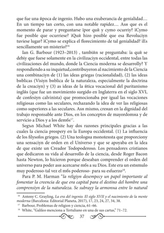 37
que fue una йpoca de ingenio. Hubo una exuberancia de genialidad…
En un tiempo tan corto, con una notable rapidez… Asн que es el
momento de parar y preguntarse їpor quй y cуmo ocurriу? їCуmo
fue posible que ocurriese? їQuй hizo posible que esa Revoluciуn
tuviese lugar? їCуmo se explica el florecimiento de tal genialidad? їEs
sencillamente un misterio?16
Ian G. Barbour (1923–2013) , tambiйn se preguntaba: їa quй se
debiу que fuese solamente en la civilizaciуn occidental, entre todas las
civilizaciones del mundo, donde la Ciencia moderna se desarrollу? Y
respondiendo a su inquietud,contribuyeron al nacimiento de la Ciencia
una combinaciуn de (1) las ideas griegas (racionalidad), (2) las ideas
bнblicas (Visiуn bнblica de la naturaleza, especialmente la doctrina
de la creaciуn) y (3) as ideas de la йtica vocacional del puritanismo
inglйs (que fue un movimiento surgido en Inglaterra en el siglo XVI,
de confesiуn calvinista) que promocionaba por igual las vocaciones
religiosas como las seculares, rechazando la idea de ver las religiosas
como superiores a las seculares. Asн mismo, creнan en la dignidad del
trabajo responsable ante Dios, en los conceptos de mayordomнa y de
servicio a Dios y a los demбs17
.
Segъn Michael White hay dos razones principales gracias a las
cuales la ciencia prosperу en la Europa occidental. (1) La influencia
de los filуsofos griegos. (2) Una teologнa monoteнsta que proporcionу
una sensaciуn de orden en el Universo y que se apoyaba en la idea
de que existe un Creador Todopoderoso. Los pensadores cristianos
que dedicaron su vida al desarrollo de la ciencia, desde Roger Bacon
hasta Newton, lo hicieron porque deseaban comprender el orden del
universo para poder asн acercarse mбs a su Dios. Este era un estнmulo
muy poderoso-tal vez el mбs poderoso- para su esfuerzo18
.
Para P. M. Harman “la religiуn desempeсу un papel importante al
fomentar la creencia de que era capital para el destino del hombre una
comprensiуn de la naturaleza. Se subrayу la armonнa entre lo natural
16
	 Antony C. Grayling, La era del ingenio. El siglo XVII y el nacimiento de la mente
moderna (Barcelona: Editorial Planeta, 2017), 17, 23, 24, 27, 34, 38.
17
	 Barbour, Problemas de religion y ciencia, 61–66.
18
	 White, “Galileo menciona a Tertuliano en una de sus cartas,” 71–72.
 