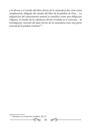 38
y lo divino y el estudio del libro divino de la naturaleza fue visto como
complemento obligado del estudio del libro de la palabra de Dios… La
adquisiciуn del conocimiento natural se considerу como una obligaciуn
religiosa, el estudio de la sabidurнa divina revelada en el universo… la
investigaciуn racional del plan divino de la naturaleza eran una parte
esencial de la piedad cristiana”19
.
19
	 Harman, La revolución cientifica, 26–27.
 