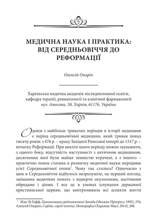 Одним з найбільш тривалих періодів в історії медицини
є період середньовічної медицини, який тривав понад
тисячу років: з 476 р. – краху Західної Римської імперії до 1517 р. –
початку Реформації. При аналізі цього періоду можна зауважити,
з одного боку, відсутність наступності з античною медициною,
досягнення якої були майже повністю втрачені, а з іншого  –
практично повна статика в розвитку медичної науки впродовж
усієї Середньовічної епохи1
. Чому так сталось? Одночасно з
цим в Середньовіччя відбулося незрозуміле, на перший погляд,
змішання медичних понять з відверто окультними, магічними
обрядами і діями. І все це в умовах існування державної
християнської церкви, що контролювала всі аспекти життя
1
	 ЖакЛеГофф,ЦивилизациясредневековогоЗапада(Москва:Прогресс,1992),376;
Алексей Опарин, Сардис: город золота: Монография (Харьков: Факт, 2014), 208.
МЕДИЧНА НАУКА І ПРАКТИКА:
ВІД СЕРЕДНЬОВІЧЧЯ ДО
РЕФОРМАЦІЇ
Олексій Опарін
Харківська медична академія післядипломної освіти,
кафедра терапії, ревматології та клінічної фармакології
вул. Амосова, 58, Харків, 61176, Україна
 