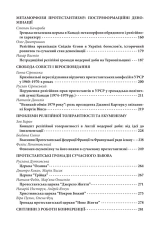 МЕТАМОРФОЗИ ПРОТЕСТАНТИЗМУ: ПОСТРЕФОРМАЦІЙНІ ДЕНО-
МІНАЦІЇ
Степан Качараба
Грецька незалежна церква в Канаді: метаморфози обрядового і релігійно-
го характеру ·  ·  ·  ·  ·  ·  ·  ·  ·  ·  ·  ·  ·  ·  ·  ·  ·  ·  ·  ·  ·  ·  ·  ·  ·  ·  ·  ·  ·  ·  ·  ·  ·  ·  ·  ·  ·  ·  ·  ·  ·  ·  ·  ·  ·  ·  ·  ·  ·  ·  ·  ·  ·  · 160
Олег Дмитришин
Релігійна організація Свідків Єгови в Україні: богослов’я, історичний
розвиток та сучасний стан деномінації ·  ·  ·  ·  ·  ·  ·  ·  ·  ·  ·  ·  ·  ·  ·  ·  ·  ·  ·  ·  ·  ·  ·  ·  ·  ·  ·  ·  · 179
Назар Васьків
Нетрадиційні релігійні громади модерної доби на Тернопільщині ·  ·  ·  · 187
СВОБОДА СОВІСТІ І ВІРОСПОВІДАННЯ
Ганна Сіромська
Кримінальні переслідування віруючих протестантських конфесій в УРСР
у 1960–1970-х роках ·  ·  ·  ·  ·  ·  ·  ·  ·  ·  ·  ·  ·  ·  ·  ·  ·  ·  ·  ·  ·  ·  ·  ·  ·  ·  ·  ·  ·  ·  ·  ·  ·  ·  ·  ·  ·  ·  ·  ·  ·  ·  ·  ·  ·  ·  · 200
Руслан Сіромський
Порушення релігійних прав протестантів в УРСР у громадсько-політич-
ній думці Канади (1974–1979 рр.)  ·  ·  ·  ·  ·  ·  ·  ·  ·  ·  ·  ·  ·  ·  ·  ·  ·  ·  ·  ·  ·  ·  ·  ·  ·  ·  ·  ·  ·  ·  ·  ·  ·  · 211
Наталія Данилів
“Великий обмін 1979 року”: роль президента Джиммі Картера у звільнен-
ні Георгія Вінса ·  ·  ·  ·  ·  ·  ·  ·  ·  ·  ·  ·  ·  ·  ·  ·  ·  ·  ·  ·  ·  ·  ·  ·  ·  ·  ·  ·  ·  ·  ·  ·  ·  ·  ·  ·  ·  ·  ·  ·  ·  ·  ·  ·  ·  ·  ·  ·  ·  ·  · 219
ПРОБЛЕМИ РЕЛІГІЙНОЇ ТОЛЕРАНТНОСТІ ТА ЕКУМЕНІЗМУ
Зоя Баран
Концепт релігійної толерантності в Англії модерної доби: від ідеї до
імплементації  ·  ·  ·  ·  ·  ·  ·  ·  ·  ·  ·  ·  ·  ·  ·  ·  ·  ·  ·  ·  ·  ·  ·  ·  ·  ·  ·  ·  ·  ·  ·  ·  ·  ·  ·  ·  ·  ·  ·  ·  ·  ·  ·  ·  ·  ·  ·  ·  ·  ·  ·  · 228
Богдана Сипко
Взаємини Протестантської федерації Франції та Французької ради ісламу ·  ·  · 238
Фелікс Понятовський
Феномен екуменізму та його вияви в сучасному протестантизмі ·  ·  ·  ·  ·  · 249
ПРОТЕСТАНТСЬКІ ГРОМАДИ СУЧАСНОГО ЛЬВОВА
Руслана Дутковська
Церква “Осанна” ·  ·  ·  ·  ·  ·  ·  ·  ·  ·  ·  ·  ·  ·  ·  ·  ·  ·  ·  ·  ·  ·  ·  ·  ·  ·  ·  ·  ·  ·  ·  ·  ·  ·  ·  ·  ·  ·  ·  ·  ·  ·  ·  ·  ·  ·  ·  ·  · 264
Дмитро Кохан, Марія Лисак
Церква “Трійця” ·  ·  ·  ·  ·  ·  ·  ·  ·  ·  ·  ·  ·  ·  ·  ·  ·  ·  ·  ·  ·  ·  ·  ·  ·  ·  ·  ·  ·  ·  ·  ·  ·  ·  ·  ·  ·  ·  ·  ·  ·  ·  ·  ·  ·  ·  ·  ·  ·  · 267
Наталя Федів, Мар’яна Ониськів
Протестантська церква “Джерело Життя” ·  ·  ·  ·  ·  ·  ·  ·  ·  ·  ·  ·  ·  ·  ·  ·  ·  ·  ·  ·  ·  ·  ·  ·  ·  · 271
Назарій Нестерук, Андрій Янчук
Християнська церква “Покров Божий” ·  ·  ·  ·  ·  ·  ·  ·  ·  ·  ·  ·  ·  ·  ·  ·  ·  ·  ·  ·  ·  ·  ·  ·  ·  ·  ·  ·  · 275
Віра Пулик, Олена Фуц
Громада протестантської церкви “Нове Життя” ·  ·  ·  ·  ·  ·  ·  ·  ·  ·  ·  ·  ·  ·  ·  ·  ·  ·  ·  ·  · 278
СВІТЛИНИ З РОБОТИ КОНФЕРЕНЦІЇ ·  ·  ·  ·  ·  ·  ·  ·  ·  ·  ·  ·  ·  ·  ·  ·  ·  ·  ·  ·  ·  ·  ·  ·  ·  ·  ·  ·  · 281
 