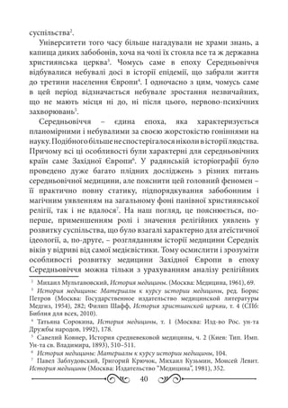 40
суспільства2
.
Університети того часу більше нагадували не храми знань, а
капища диких забобонів, хоча на чолі їх стояла все та ж державна
християнська церква3
. Чомусь саме в епоху Середньовіччя
відбувалися небувалі досі в історії епідемії, що забрали життя
до третини населення Європи4
. І одночасно з цим, чомусь саме
в цей період відзначається небувале зростання незвичайних,
що не мають місця ні до, ні після цього, нервово-психічних
захворювань5
.
Середньовіччя  – єдина епоха, яка характеризується
планомірними і небувалими за своєю жорстокістю гоніннями на
науку.Подібногобільшенеспостерігалосяніколивісторіїлюдства.
Причому всі ці особливості були характерні для середньовічних
країн саме Західної Європи6
. У радянській історіографії було
проведено дуже багато плідних досліджень з різних питань
середньовічної медицини, але пояснити цей головний феномен –
її практично повну статику, підпорядкування забобонним і
магічним уявленням на загальному фоні панівної християнської
релігії, так і не вдалося7
. На наш погляд, це пояснюється, по-
перше, применшенням ролі і значення релігійних уявлень у
розвитку суспільства, що було взагалі характерно для атеїстичної
ідеології, а, по-друге, – розгляданням історії медицини Середніх
віків у відриві від самої медієвістики. Тому осмислити і зрозуміти
особливості розвитку медицини Західної Європи в епоху
Середньовіччя можна тільки з урахуванням аналізу релігійних
2
	 Михаил Мультановский, История медицины. (Москва: Медицина, 1961), 69.
3
	 История медицины: Материалы к курсу истории медицины, ред.  Борис
Петров (Москва: Государственное издательство медицинской литературы
Медгиз, 1954), 282; Филип Шафф, История христианской церкви, т. 4 (СПб:
Библия для всех, 2010).
4
	Татьяна Сорокина, История медицины, т.  1 (Москва: Изд-во Рос. ун-та
Дружбы народов, 1992), 178.
5
	 Савелий Ковнер, История средневековой медицины, ч. 2 (Киев: Тип. Имп.
Ун-та св. Владимира, 1893), 510–511.
6
	 История медицины: Материалы к курсу истории медицины, 104.
7
	 Павел Заблудовский, Григорий Крючок, Михаил Кузьмин, Моисей Левит.
История медицины (Москва: Издательство “Медицина”, 1981), 352.
 