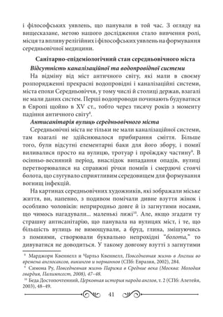 41
і філософських уявлень, що панували в той час. З огляду на
вищесказане, метою нашого дослідження стало вивчення ролі,
місцятавпливурелігійнихіфілософськихуявленьнаформування
середньовічної медицини.
Санітарно-епідеміологічний стан середньовічного міста
Відсутність каналізаційної та водопровідної системи
На відміну від міст античного світу, які мали в своєму
розпорядженні прекрасні водопровідні і каналізаційні системи,
міста епохи Середньовіччя, у тому числі й столиці держав, взагалі
не мали даних систем. Перші водопроводи починають будуватися
в Європі щойно в XV  ст., тобто через тисячу років з моменту
падіння античного світу8
.
Антисанітарія вулиць середньовічного міста
Середньовічні міста не тільки не мали каналізаційної системи,
там взагалі не здійснювалося прибирання сміття. Більше
того, були відсутні елементарні баки для його збору, і помиї
виливалися просто на вулицю, тротуар і проїжджу частину9
. В
осінньо-весняний період, внаслідок випадання опадів, вулиці
перетворювалися на справжні річки помиїв і смердючі стоячі
болота, що слугувало сприятливим середовищем для формування
вогнищ інфекцій.
На картинах середньовічних художників, які зображали міське
життя, ви, напевно, з подивом помічали дивне взуття жінок і
особливо чоловіків: неприродньо довге й із загнутими носами,
що чимось нагадували... маленькі лижі10
. Але, якщо згадати ту
страшну антисанітарію, що панувала на вулицях міст, і те, що
більшість вулиць не вимощували, а бруд, глина, змішуючись
з помиями, створювали буквально непрохідні “болота,” то
дивуватися не доводиться. У такому довгому взутті з загнутими
8
	 Марджори Квеннелл и Чарльз Квеннелл, Повседневная жизнь в Англии во
времена англосаксов, викингов и норманнов (СПб: Евразия, 2002), 284.
9
	 Симона Ру, Повседневная жизнь Парижа в Средние века (Москва: Молодая
гвардия, Палимпсест, 2008), 47–48.
10
	Беда Достопочтенний, Церковная история народа англов, т. 2 (СПб: Алетейя,
2003), 48–49.
 