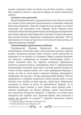 42
носами городяни навіть не йшли, так як було слизько, і можна
було запросто впасти, а ковзали по бруду, по якому важко було
пройти.
Система сухих туалетів
Вкрай непривабливою в середньовічному місті була й система
так званих сухих санвузлів, розташованих в невеликих навісних
башточках будинків, і фекалії потрапляли на вулицю, на голови
пішоходів, які проходили повз. Правда, багаті будинки були
обладнаніспеціальнимидзвіночками,щопопереджалиперехожих
про викид чергової партії фекалій на вулицю. В інших випадках,
при викиді нечистот перехожих попереджали криками11
. Все це
призводило не тільки до відсутності естетичного виду вулиць, а й
сприяло розвитку епідемій.
Антисанітарія середньовічного будинку
Середньовічні будинки будувалися без врахування
елементарних гігієнічних норм, коли внаслідок вузьких і кривих
вулиць, маленьких вузьких вікон сонячне світло практично не
надходило ні на вулиці, ні в будинки. Верхні поверхи будинків,
які нависали, створювали на вулицях напівтемряву навіть в
ясний сонячний день. Це сприяло зниженню природнього
імунітету, розвитку рахіту, захворювань очей. У середньовічних
помешканнях внаслідок відсутності системи водопостачання не
тільки не було ванних кімнат, але і саме прибирання будинку, в
якому, до того ж, часто жили і домашні тварини, проводилося
вкрай рідко. Як писала С. Ру про середньовічний Париж: “Під час
прибирання не потрібно витрачати надто багато води, в тому
випадку коли поблизу не було криниці, треба було відправляти
служницю за водою на річку, до громадського джерела, де їй
доводилося довго стояти в черзі. Однак винос брудної води і
сміття породжував ще більше проблем, майже нерозв’язаних
для переважної більшості парижан. У будинках не завжди була
вбиральня або вигрібна яма. Зазвичай брудну воду виливали в
жолоб, що виходив на вулицю!”12
. Будинки буквально кишіли
11
	Склярова, Жаров, История медицины, 134.
12
	Ру, Повседневная жизнь Парижа, 231.
 