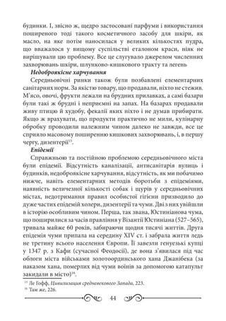 44
будинки. І, звісно ж, щедро застосовані парфуми і використання
поширеного тоді такого косметичного засобу для шкіри, як
масло, на яке потім наносилася у великих кількостях пудра,
що вважалося у вищому суспільстві еталоном краси, ніяк не
вирішували цю проблему. Все це слугувало джерелом численних
захворювань шкіри, шлунково-кишкового тракту та легень
Недоброякісне харчування
Середньовічні ринки також були позбавлені елементарних
санітарнихнорм.Заякістютовару,щопродавали,ніхтонестежив.
М’ясо, овочі, фрукти лежали на брудних прилавках, а самі базари
були такі ж брудні і неприємні на запах. На базарах продавали
живу птицю й худобу, фекалії яких ніхто і не думав прибирати.
Якщо ж врахувати, що продукти практично не мили, кулінарну
обробку проводили належним чином далеко не завжди, все це
сприяло масовому поширенню кишкових захворювань, і, в першу
чергу, дизентерії15
.
Епідемії
Справжньою та постійною проблемою середньовічного міста
були епідемії. Відсутність каналізації, антисанітарія вулиць і
будинків, недоброякісне харчування, відсутність, як ми побачимо
нижче, навіть елементарних методів боротьби з епідеміями,
наявність величезної кількості собак і щурів у середньовічних
містах, недотримання правил особистої гігієни призводило до
дужечастихепідемійхолери,дизентеріїтачуми.Двізнихувійшли
в історію особливим чином. Перша, так звана, Юстиніанова чума,
щопоширилисязачасівправлінняуВізантіїЮстиніана(527–565),
тривала майже 60 років, забираючи щодня тисячі життів. Друга
епідемія чуми припала на середину XIV ст. і забрала життя ледь
не третину всього населення Європи. Її завезли генуезькі купці
у 1347  р. з Кафи (сучасної Феодосії), де вона з’явилася під час
облоги міста військами золотоординського хана Джанібека (за
наказом хана, померлих від чуми воїнів за допомогою катапульт
закидали в місто)16
.
15
	Ле Гофф, Цивилизация средневекового Запада, 223.
16
	Там же, 226.
 