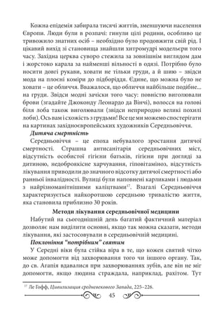 45
Кожна епідемія забирала тисячі життів, зменшуючи населення
Європи. Люди були в розпачі: гинули цілі родини, особливо це
тривожило знатних осіб – необхідно було продовжити свій рід. І
цікавий вихід зі становища знайшли хитромудрі модельєри того
часу. Західна церква суворо стежила за зовнішнім виглядом дам
і жорстоко карала за найменші вільності в одязі. Потрібно було
носити довгі рукави, ховати не тільки груди, а й шию – звідси
мода на плоєні коміри до підборіддя. Єдине, що можна було не
ховати – це обличчя. Вважалося, що обличчя найбільше подібне...
на груди. Звідси модні зачіски того часу: повністю виголювали
брови (згадайте Джоконду Леонардо да Вінчі), волосся на голові
біля лоба також виголювали (звідси неприродно великі похилі
лоби).Осьвамісхожістьзгрудьми!Всецемиможемоспостерігати
на картинах західноєвропейських художників Середньовіччя.
Дитяча смертність
Середньовіччя  – це епоха небувалого зростання дитячої
смертності. Страшна антисанітарія середньовічних міст,
відсутність особистої гігієни батьків, гігієни при догляді за
дитиною, недоброякісне харчування, гіповітаміноз, відсутність
лікуванняприводилидозначноговідсоткудитячоїсмертностіабо
ранньої інвалідності. Вулиці були наповнені карликами і людьми
з найрізноманітнішими каліцтвами17
. Взагалі Середньовіччя
характеризується найкоротшою середньою тривалістю життя,
яка становила приблизно 30 років.
Методи лікування середньовічної медицини
Набутий на сьогоднішній день багатий фактичний матеріал
дозволяє нам виділити основні, якщо так можна сказати, методи
лікування, які застосовували в середньовічній медицині.
Поклоніння “потрібним” святим
У Середні віки була стійка віра в те, що кожен святий чітко
може допомогти від захворювання того чи іншого органу. Так,
до св. Агапія вдавалися при захворюваннях зубів, але він не міг
допомогти, якщо людина страждала, наприклад, рахітом. Тут
17
	Ле Гофф, Цивилизация средневекового Запада, 225–226.
 