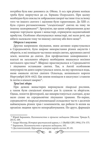 46
потрібна була вже допомога св. Обена. А ось при різних коліках
треба було звернутися до св.  Германа Осерського. При цьому
необхідно було покласти зображення хворої частини тіла за ікону
того чи іншого святого і зцілення було гарантовано. До XIII ст.
була строго регламентована “спеціалізація” святих на тому чи
іншому захворюванні18
. Зрозуміло, що цими зображеннями дуже
широко торгували храми і монастирі, отримуючи надзвичайний
прибуток. Особливо збагачувалися монастирі, які мали речі, що
нібито належали тому чи іншому святому або його мощі19
.
Обереги і амулети
Другим напрямком лікування, яким активно користувалися
в Середньовіччі, було широке використання різних амулетів і
оберегів, в які поміщали частинки мощів святих, крупинки святої
землі, молитви до святих. Для профілактики захворювання і
взагалі як загального оберегу необхідним вважалося носіння
натільного хрестика20
. Широко практикувалося в Середньовіччі
і лікування останками святих. Так, в Англії особливою
популярністю довго користувалася земля, на яку пролилася вода,
якою омивали кістки святого Освальда, колишнього короля
Нортумбрії (634–642). Цю землю поміщали в шкатулки і ставили
їх потім в кімнаті хворих21
.
Трав’яні збори
При деяких монастирях вирощували лікарські рослини,
а також були спеціальні кімнати для їх сушили та зберігали.
Однак, поняття фітотерапії, що використовується сьогодні, дуже
мало схоже на середньовічне лікування травами. По-перше,
середньовіччі лікарські рекомендації складалися часто з десятків
найменувань різних трав і компонентів, що робило їх вплив на
організм людини просто непередбачуваним. По-друге, фармація
18
	Юрий Барашнев, Паломничество в прошлое медицины (Москва: Триада-Х,
2013), 109.
19
	Андре Миллер, История христианской церкви, т. 1 (Biefild: GBV, 1994), 574–575.
20
	Барашнев, Паломничество в прошлое медицины, 105.
2
1 Достопочтенний, Церковная история народа англов, 83–85.
	
 