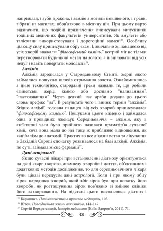48
наприклад, і зуби дракона, і землю з могили повішеного, і трави,
зібрані на могилах, обов’язково в місячну ніч. При цьому варто
відзначити, що подібні призначення виписували випускники
тодішніх медичних факультетів університетів. Як амулети або
талісмани використовували і дорогоцінні камені25
. Особливу
цілющу силу приписували обручкам. І, звичайно ж, панацеєю від
усіх хворіб вважали “філософський камінь,” котрий міг не тільки
перетворювати будь-який метал на золото, а й зцілювати від усіх
недуг і навіть повертати молодість26
.
Алхімія
Алхімія зародилася у Стародавньому Єгипті, жерці якого
займалися пошуком шляхів отримання золота. Ознайомившись
з цією технологією, стародавні греки назвали те, що робили
єгипетські жерці хімією або дослівно “наливанням”,
“настоюванням”. Через деякий час араби додали до цього
слова префікс “ал”. В результаті чого і виник термін “алхімія”.
Згідно алхімії, головна панацея від усіх хвороб приписувалася
“філософському каменю”. Пошуками цього каменю і займалася
одна з провідних лженаук Середньовіччя  – алхімія, яку в
атеїстичні часи було прийнято називати праматір’ю сучасної
хімії, хоча вона мала до неї таке ж приблизно відношення, як
канібалізм до анатомії. Практично все лікознавство та лікування
в Західній Європі спочатку розвивалося на базі алхімії. Алхімія,
по суті, займала місце фармації27
.
Дані астрології
Якщо сучасні лікарі при встановленні діагнозу орієнтуються
на дані скарг хворого, анамнезу хвороби і життя, об’єктивних і
додаткових методів дослідження, то для середньовічного лікаря
були цікаві передусім дані астрології. Коли і при якому збігу
зірок народився хворий, який збіг зірок був при початку його
хвороби, як розташування зірок пов’язано зі зміною клініки
його захворювання. На підставі цього виставлявся діагноз і
25
	Барашнев, Паломничество в прошлое медицины, 105.
26
	Ютен, Повседневная жизнь алхимиков, 144–147.
27
	Сергій Верхратський, Історія медицини (Київ: Здоров’я, 2011), 71.
 