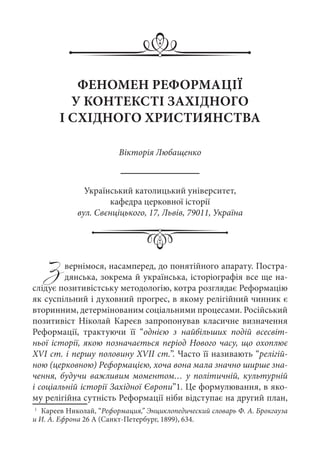 Звернімося, насамперед, до понятійного апарату. Постра-
дянська, зокрема й українська, історіографія все ще на-
слідує позитивістську методологію, котра розглядає Реформацію
як суспільний і духовний прогрес, в якому релігійний чинник є
вторинним, детермінованим соціальними процесами. Російський
позитивіст Ніколай Кареєв запропонував класичне визначення
Реформації, трактуючи її “однією з найбільших подій всесвіт-
ньої історії, якою позначається період Нового часу, що охоплює
XVI ст. і першу половину XVII ст.”. Часто її називають “релігій-
ною (церковною) Реформацією, хоча вона мала значно ширше зна-
чення, будучи важливим моментом… у політичній, культурній
і соціальній історії Західної Європи”1. Це формулювання, в яко-
му релігійна сутність Реформації ніби відступає на другий план,
1
	 Кареев Николай, “Реформация,” Энциклопедический словарь Ф. А. Брокгауза
и И. А. Ефрона 26 A (Санкт-Петербург, 1899), 634.
ФЕНОМЕН РЕФОРМАЦІЇ
У КОНТЕКСТІ ЗАХІДНОГО
І СХІДНОГО ХРИСТИЯНСТВА
Вікторія Любащенко
Український католицький університет,
кафедра церковної історії
вул. Свєнціцького, 17, Львів, 79011, Україна
 