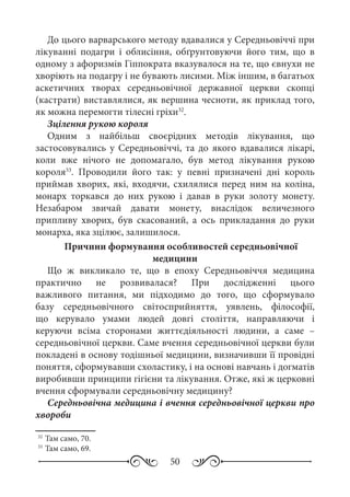 50
До цього варварського методу вдавалися у Середньовіччі при
лікуванні подагри і облисіння, обґрунтовуючи його тим, що в
одному з афоризмів Гіппократа вказувалося на те, що євнухи не
хворіють на подагру і не бувають лисими. Між іншим, в багатьох
аскетичних творах середньовічної державної церкви скопці
(кастрати) виставлялися, як вершина чесноти, як приклад того,
як можна перемогти тілесні гріхи32
.
Зцілення рукою короля
Одним з найбільш своєрідних методів лікування, що
застосовувались у Середньовіччі, та до якого вдавалися лікарі,
коли вже нічого не допомагало, був метод лікування рукою
короля33
. Проводили його так: у певні призначені дні король
приймав хворих, які, входячи, схилялися перед ним на коліна,
монарх торкався до них рукою і давав в руки золоту монету.
Незабаром звичай давати монету, внаслідок величезного
припливу хворих, був скасований, а ось прикладання до руки
монарха, яка зцілює, залишилося.
Причини формування особливостей середньовічної
медицини
Що ж викликало те, що в епоху Середньовіччя медицина
практично не розвивалася? При дослідженні цього
важливого питання, ми підходимо до того, що сформувало
базу середньовічного світосприйняття, уявлень, філософії,
що керувало умами людей довгі століття, направляючи і
керуючи всіма сторонами життєдіяльності людини, а саме  –
середньовічної церкви. Саме вчення середньовічної церкви були
покладені в основу тодішньої медицини, визначивши її провідні
поняття, сформувавши схоластику, і на основі навчань і догматів
виробивши принципи гігієни та лікування. Отже, які ж церковні
вчення сформували середньовічну медицину?
Середньовічна медицина і вчення середньовічної церкви про
хвороби
32
	Там само, 70.
33
	Там само, 69.
 