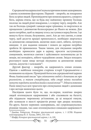 51
Середньовічнацерквапов’язувалапричинипоявизахворювань
з двома основними факторами. Перший – хвороба, як покарання
Богазагріхилюдей.Проповідуючипронемилосердного,суворого
Бога, церква вчила, що за будь-яку найменшу провину Господь
посилає на людей різні покарання, і, в першу чергу, хвороби. Але
так як Господь суворий і завжди карає грішника, то звертатися за
прощенням і допомогою безпосередньо до Нього не можна. Для
цього потрібно, щоб за людину хтось заступився перед Богом. І це
можуть бути тільки, безумовно, святі. Але до тих святих, в свою
чергу, щоб досягти кращої прихильності, необхідно звертатися
за допомогою священиків, молитви яких святі, нібито, почують
швидше. А для надання пошани і поваги до церкви потрібно
зробити їй приношення. Таким чином, для лікування хвороби
необхідно: приносити дари в церкву, просити заступництва
священиків, молитися святим і здійснювати паломництва до їх
мощів, які володіють, нібито чудодійною силою. Звідси походять
розглянуті нами вище методи лікування за допомогою мощів
святих, амулетів і талісманів34
.
Другий фактор  – хвороба, як одержимість злими силами.
Однією з найбільш похмурих сторінок історії Середньовіччя є
полювання на відьом. Провідний богослов середньовічної церкви
Фома Аквінський писав “про співжиття людей з демонами як про
реальність, а також стверджував, ніби старі жінки поглядом
можутьпередатимолодимякийсьлихийвплив”35
.Зблагословення
Папи пишуться цілі трактати про спілкування людей з демонами
і про методи виявлення цього.
Наслідком цього було те, що, по-перше, психічно хворих
людей оголошували одержимими і або спалювали на багатті,
або піддавали тюремному ув’язненню, де ці нещасні гинули,
або залишали в якості предметів розваг при дворах вельмож.
По-друге, багато нервових захворювань, які супроводжувались
різними тиками, так само оголошувалися ознаками одержимості
34
	Джеймс Робертсон, История христианской церкви, т. 1 (СПб: Издание
книгопродавца И. Л. Тузова, 1891), 333–334.
35
	Шафф, История христианской церкви, т. 6, 329.
 