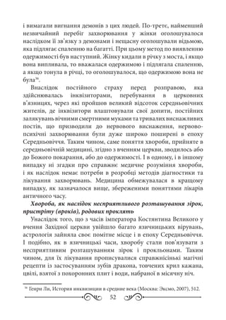 52
і вимагали вигнання демонів з цих людей. По-третє, найменший
незвичайний перебіг захворювання у жінки оголошувалося
наслідком її зв’язку з демонами і нещасну оголошували відьмою,
яка підлягає спаленню на багатті. При цьому метод по виявленню
одержимості був наступний. Жінку кидали в річку з моста, і якщо
вона випливала, то вважалася одержимою і підлягала спаленню,
а якщо тонула в річці, то оголошувалося, що одержимою вона не
була36
.
Внаслідок постійного страху перед розправою, яка
здійснювалась інквізиторами, перебування в церковних
в’язницях, через які пройшов великий відсоток середньовічних
жителів, де інквізитори влаштовували свої допити, постійних
залякуваньвічнимисмертнимимукамитатривалихвиснажливих
постів, що призводили до нервового виснаження, нервово-
психічні захворювання були дуже широко поширені в епоху
Середньовіччя. Таким чином, саме поняття хвороби, прийняте в
середньовічній медицині, згідно з вченням церкви, зводилоcь або
до Божого покарання, або до одержимості. І в одному, і в іншому
випадку ні згадки про справжнє медичне розуміння хвороби,
і як наслідок немає потреби в розробці методів діагностики та
лікування захворювань. Медицина обмежувалася в кращому
випадку, як зазначалося вище, збереженими поняттями лікарів
античного часу.
Хвороба, як наслідок несприятливого розташування зірок,
пристріту (вроків), родових проклять
Унаслідок того, що з часів імператора Костянтина Великого у
вчення Західної церкви увійшло багато язичницьких вірувань,
астрологія зайняла своє помітне місце і в епоху Середньовіччя.
І подібно, як в язичницькі часи, хворобу стали пов’язувати з
несприятливим розташуванням зірок і прокльонами. Таким
чином, для їх лікування прописувалися справжнісінькі магічні
рецепти із застосуванням зубів дракона, товчених крил кажана,
цвілі, взятої з похоронних плит і води, набраної в місячну ніч.
36
	Генри Ли, История инквизиции в средние века (Москва: Эксмо, 2007), 512.
 