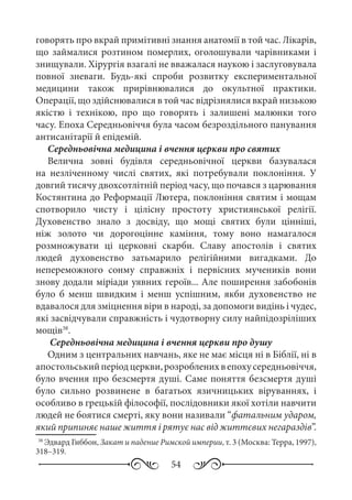 54
говорять про вкрай примітивні знання анатомії в той час. Лікарів,
що займалися розтином померлих, оголошували чарівниками і
знищували. Хірургія взагалі не вважалася наукою і заслуговувала
повної зневаги. Будь-які спроби розвитку експериментальної
медицини також прирівнювалися до окультної практики.
Операції, що здійснювалися в той час відрізнялися вкрай низькою
якістю і технікою, про що говорять і залишені малюнки того
часу. Епоха Середньовіччя була часом безроздільного панування
антисанітарії й епідемій.
Середньовічна медицина і вчення церкви про святих
Велична зовні будівля середньовічної церкви базувалася
на незліченному числі святих, які потребували поклоніння. У
довгий тисячу двохсотлітній період часу, що почався з царювання
Костянтина до Реформації Лютера, поклоніння святим і мощам
спотворило чисту і цілісну простоту християнської релігії.
Духовенство знало з досвіду, що мощі святих були цінніші,
ніж золото чи дорогоцінне каміння, тому воно намагалося
розмножувати ці церковні скарби. Славу апостолів і святих
людей духовенство затьмарило релігійними вигадками. До
непереможного сонму справжніх і первісних мучеників вони
знову додали міріади уявних героїв... Але поширення забобонів
було б менш швидким і менш успішним, якби духовенство не
вдавалося для зміцнення віри в народі, за допомоги видінь і чудес,
які засвідчували справжність і чудотворну силу найпідозріліших
мощів38
.
Середньовічна медицина і вчення церкви про душу
Одним з центральних навчань, яке не має місця ні в Біблії, ні в
апостольськийперіодцеркви,розробленихвепохусередньовіччя,
було вчення про безсмертя душі. Саме поняття безсмертя душі
було сильно розвинене в багатьох язичницьких віруваннях, і
особливо в грецькій філософії, послідовники якої хотіли навчити
людей не боятися смерті, яку вони називали “фатальним ударом,
який припиняє наше життя і рятує нас від життєвих негараздів”.
38
Эдвард Гиббон, Закат и падение Римской империи, т. 3 (Москва: Терра, 1997),
318–319.
 