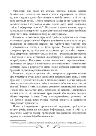 55
Філософи, які йшли по стопах Платона, вивели досить
безпідставне заключення: вони стали стверджувати не тільки
те, що людська душа безсмертна в майбутньому, а й те, що
вона існувала вічно, і стали дивитися на неї як на частину того
нескінченного і існуючого самим собою духу, який наповнює
собою і підтримує всесвіт39
. Виходячи з цього вчення, церква
навчала,щодляперемогинадгріхомтазвільненнядушінеобхідно
умертвити тіло, виявивши йому всіляку зневагу.
Виходячи з положень про необхідність перемоги над тілом,
населення середньовічної Європи приймало ванни двічі на рік,
вважаючи, за намовою церкви, що турбота про чистоту тіла
є догоджанням плоті, а це було гріхом! Монастирі відкрито
говорили про те, що відсутність турботи про стан тіла з одного
боку умертвляє гріховне тіло, а з іншого – розглядали нечистоту
і пов’язані з нею страшний дискомфорт і захворювання, як
випробування. Наслідком цього навмисного середньовічного
ставлення до бруду і нехтування елементарними гігієнічними
нормами була і розглянута нами вище страшна антисанітарія
будинків і вулиць середньовічного міста.
Водночас, відштовхуючись від створеного церквою вчення
про безсмертя душі, кров оголосили вмістилищем душі, і тому
будь-яке її пролиття, хоча б і в медичних цілях, під час операції,
оголошувалося гріховним, звідси виникла заборона на розвиток
хірургії. Разом з тим, внаслідок розвитку язичницьких уявлень
і вчень про безсмертя душі, проникло до церкви і язичницьке
вчення про те, що вживаючи кров людей або тварин, людина,
нібито, отримує їх силу. Тому в середньовічних рецептах, як
ми бачили вище, кров різних тварин входить в компонент
“лікарських” препаратів.
Поняття і принципи середньовічної медицини проіснували
тисячу років, поки не почалася Реформація, коли в 1517  р. у
Німеччині Мартін Лютер проголосив необхідність повернення
церкви до чистоти біблійного вчення:
39
	Гиббон, Закат и падение Римской империи, т. 3 (Москва: Терра, 1997), 30–31.
 