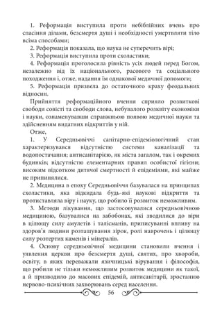 56
1.  Реформація виступила проти небіблійних вчень про
спасіння ділами, безсмертя душі і необхідності умертвляти тіло
всіма способами;
2. Реформація показала, що наука не суперечить вірі;
3. Реформація виступила проти схоластики;
4. Реформація проголосила рівність усіх людей перед Богом,
незалежно від їх національного, расового та соціального
походження і, отже, надання їм однакової медичної допомоги;
5.  Реформація призвела до остаточного краху феодальних
відносин.
Прийняття реформаційного вчення сприяло розвиткові
свободи совісті та свободи слова, небувалого розквіту економіки
і науки, ознаменувавши справжньою появою медичної науки та
здійсненням видатних відкриттів у ній.
Отже,
1. У Середньовіччі санітарно-епідеміологічний стан
характеризувався відсутністю системи каналізації та
водопостачання; антисанітарією, як міста загалом, так і окремих
будинків; відсутністю елементарних правил особистої гігієни;
високим відсотком дитячої смертності й епідеміями, які майже
не припинялися.
2. Медицина в епоху Середньовіччя базувалася на принципах
схоластики, яка відкидала будь-які наукові відкриття та
протиставляла віру і науку, що робило її розвиток неможливим.
3.  Методи лікування, що застосовувалися середньовічною
медициною, базувалися на забобонах, які зводилися до віри
в цілющу силу амулетів і талісманів, приписуванні впливу на
здоров’я людини розташування зірок, ролі наврочень і цілющу
силу розтертих каменів і мінералів.
4.  Основу середньовічної медицини становили вчення і
уявлення церкви про безсмертя душі, святих, про хвороби,
освіту, в яких переважали язичницькі вірування і філософія,
що робили не тільки неможливим розвиток медицини як такої,
а й призводило до масових епідемій, антисанітарії, зростанню
нервово-психічних захворювань серед населення.
 