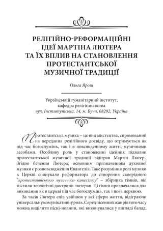 РЕЛІГІЙНО-РЕФОРМАЦІЙНІ
ІДЕЇ МАРТІНА ЛЮТЕРА
ТА ЇХ ВПЛИВ НА СТАНОВЛЕННЯ
ПРОТЕСТАНТСЬКОЇ
МУЗИЧНОЇ ТРАДИЦІЇ
Ольга Ярош
Український гуманітарний інститут,
кафедра релігієзнавства
вул. Інститутська, 14, м. Буча, 08292, Україна
Протестантська музика – це вид мистецтва, спрямований
на передання релігійного досвіду, що отримується як
під час богослужінь, так і в повсякденному житті, музичними
засобами. Особливу роль у становленні ідейних підвалин
протестантської музичної традиції відіграв Мартін Лютер.,
Згідно бачення Лютера, основним призначенням духовної
музики є розповсюдження Євангелія. Таке розуміння ролі музики
в Церкві спонукало реформатора до створення своєрідного
“протестантського музичного катехізису”  – збірника гімнів, які
містили теологічні доктрини лютеран. Ці гімни призначалися для
виконання як в церкві під час богослужінь, так і поза церквою.
За часів Лютера спів увійшов у всі сфери життя, відіграючи
універсальнукомунікативнуроль.Середпісеннихжанрівтогочасу
можна виділити пісні-новини, які виконувалися у вигляді балад,
 