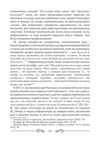 58
починаючись словами: “Послухайте добрі новини” або “Приходьте
послухати”1
; пісні, що мали пропагандистський характер, які
піднімали нагальні соціальні проблеми; пісні-пародії (популярна
пісня й балада). Ці жанри спрямовувалися на простонародного
слухача. Для шляхетного товариства призначалися так звані
витончені, або соціальні, пісні майстерзінґерів, що виконувалися
солістами. Головною тематикою цих пісень були кохання, честь,
доброчинності та інші шляхетні моральні якості людини. Такі
пісні складалися професіоналами.
М.  Лютер використав універсальну комунікативну роль і
багатожанровістьтогочасноїмузикизадлярозповсюдженняБіблії,
а також для особистого духовного навчання своїх послідовників,
називаючи музику правою рукою богослов’я: “…крім богослов’я,
немає іншого мистецтва, яке можна порівняти з музикою, бо тільки
вона одна, після богослов’я, може зробити те, що інакше під силу лише
богослов’ю…”2
. Реформатор розумів, якою силою володіє музика,
здатна нести як добро, так і зло: “Після Божественного миру музика
заслуговує на вищу похвалу. Вона кохана і управителька тих емоцій
людини… які керують людьми, а частіше приголомшують їх… чи
хочете ви розвіяти сум, приборкати фривольність, підбадьорити
зневіреного, упокорити зверхника, охолодити пристрасного або
напоумити дурня, повного ненависті… який спосіб підходить для цього
краще, ніж музика?”3
.
В XVI ст. під впливом ідей Ренесансу основним об’єктом уваги
вчених, митців стала людина у всій її цілісності – тіло, дух і душа, і,
навідмінувідпізньогогуманізму,вцейчаслюдинасприймаласяяк
найдосконаліше творіння Боже: “То що є людина, що Ти пам’ятаєш
про неї, і син людський, про якого Ти згадуєш? А однак учинив Ти його
мало меншим від Бога, і славою й величчю Ти коронуєш його!” (Пс. 8:5 –
6). Такі зміни світогляду не могли не позначитися на підходах
М. Лютера й інших реформаторів до використання, визначення
ролі і значення музики в житті як цілих християнських громад,
1
	 Лилианн Дукан, В гармонии с Богом (Київ: “Джерело життя”, 2014), 179.
2
	 Theologie der Musik (Kassel: Johannes Stauda Verlag, 1967), 87–88.
3
	 Friedrich Blume, Protestant Church Music: A History (London: W. W. Norton,
1974), 10.
 