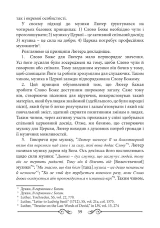 59
так і окремої особистості.
У своєму підході до музики Лютер ґрунтувався на
чотирьох базових принципах: 1)  Слово Боже необхідно чути і
проголошувати; 2) музика у Церкві – це активний спільний досвід;
3) музика – це сила на добро; 4) Церква потребує професійних
музикантів4
.
Розглянемо ці принципи Лютера докладніше.
1.	 Слово Боже для Лютера мало першорядне значення.
Усі його зусилля були зосереджені на тому, щоби Слово чули й
говорили або співали. Тому завданням музики він бачив у тому,
щоб сповіщати Його та робити зрозумілим для слухаючих. Таким
чином, музика в Церкві завжди підпорядкована Слову Божому.
2.	 Цей принцип обумовлений тим, що Лютер бажав
зробити Слово Боже доступним широкому загалу. Саме тому
він, створюючи пісенник для віруючих, використовував такий
матеріал, який був людям знайомий (здебільшого, це були народні
пісні), який було б легко розучувати і запам’ятовувати і який ніс
повчальний зміст, здатний сприяти позитивним змінам в людях.
Таким чином, через активну участь прихожан у співі здобувався
спільний церковний досвід. Отже, ми бачимо, що створюючи
музику для Церкви, Лютер виходив з духовних потреб громади і
її музичних можливостей.
3.	 Говорячи про музику, “Лютер звеличує її за благотворний
вплив для перемоги над злом і за силу, якої вона додає Слову”5
. Лютер
називав музику даром від Бога. Ось декілька його висловлювань
щодо сили музики: “Диявол – дух смутку, що засмучує людей, тому
він не терпить радості. Тому він й біжить від [Божественної]
музики”6
; “Ми знаємо, що для бісів [така] музика – це дещо ненависне
й незносне”7
; “Бо ж злий дух турбується кожного разу, коли Слово
Боже оспівується або проповідується в істинній вірі”8
. Таким чином,
4
	 Дукан, В гармонии с Богом.
5
	 Дукан, В гармонии с Богом.
6
	 Luther, Tischreden, SS, vol. 22, 770.
7
	 Luther, “Letter to Ludwig Senfi” (1712), SS, vol. 21a, col. 1575.
8
	 Luther, “Treatise on the Last Words of David,” in LW, vol. 15, 274
 