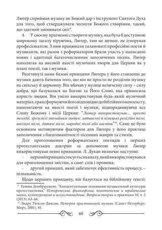 60
Лютер сприймав музику як Божий дар і інструмент Святого Духа
для того, щоб стверджувати чесноти Божого створіння, такий,
що здатний змінювати світ9
.
4.	 У своєму прагненні створити музику, яка була б доступною
широкому загалу віруючих, Лютер, тим не менше, не ігнорував
професіоналізм. З ним працювали талановиті професійні поети й
музиканти, які разом з реформатором брали участь у написанні
нових і адаптації багаточисленних запозичених пісень. Лютер
наполягав на високій якості музичних творів для Церкви як у
плані поезії, так і музики.
Розглянуті нами базові принципи Лютера у його ставленні до
музики дають бачення того, що він не просто не розділяв музику
на світську й церковну. Він вбачав у музиці величезну силу – силу
добра, що базувалася на Богові та Його Слові, яка приносила
користь людям. Він уміло використовував будь-який музичний
матеріал,трансформуючийоговідповіднодобіблійногоконтексту,
наполягаючи на якості поезії і музики, підпорядковуючи все
Слову Божому і місії Церкви: “Лютер використовував… прості
мелодії, зрозумілі звичайним людям: латинські й німецькі релігійні пісні,
шкільні пісні, дитячі пісні, народні пісні або наспіви”10
. Саме це було
основним мотивуючим фактором для Лютера у його практиці
запозичення з багатоманітності пісенних жанрів та стилів.
Для проголошення реформатських поглядів і перших
протестантських доктрин за допомогою музики Лютер
використовував певні принципи. Л. Дукан визначає наступні:
-	 першийпринципстосуєтьсяканалу,якийвикористовувався
для проголошення звістки, а саме: спів і промова;
-	 другий принцип, який забезпечує ефективність процесу, –
пізнаваність.
Щодо першого принципу, він базується на біблійному тексті:
9
	 Галина Домбраускене, “Концептуальные основания музыкальной культуры
протестантизма,” Исторические, философские, политические и юридические
науки, культурология и искусствоведение. Вопросы теории и практики 10, ч. 2
(2013): 63–66.
10
	Эндру Уилсон-Диксон, История христианской музыки (Санкт-Петербург:
Мирт, 2001), 81.
 