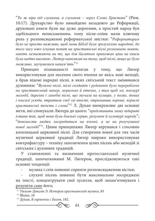 61
“То ж віра від слухання, а слухання  – через Слово Христове” (Рим.
10:17). Друкарство було винайдено незадовго до Реформації,
друковані книги були ще дуже дорогими, а простий народ був
здебільшого неписьменним, тому пісне-співи мали ключову
роль у розповсюдженні реформатської звістки: “Реформаторам
було не просто важливо, щоб мова Біблії була зрозумілою народові, до
того часу вже існував попит на християнські пісні розмовною мовою,
навіть незважаючи на те, що для багатьох прихожан ціна на книги
була надто високою. Лютер наполягав на тому, щоб пісні, якщо це було
можливо, заучувалися напам’ять”11
Принцип пізнаваності полягав у тому, що Лютер
використовував для несення свого вчення не якісь нові мелодії,
а брав відомі народні пісні, в яких світський текст змінювався
духовним: “Вуличні пісні, пісні солдатів і рудокопів було перероблено
на християнський манер, морально й етично, з тим щоб злі, похмурі
мелодії, даремні і ганебні пісні, що звучали на вулицях, у полях, домах
і взагалі усюди, втратили свої злі якості, отримавши хороші, корисні
християнські тексти і слова”12
Л. Дукан виокремлює дві основні
мети, які спонукали Лютера до цього: “представити знову відкриті
істини так, щоб вони були близькі серцю, розумові й культурі народу”;
“допомогти людям зосередитися на вченні, а не на розучуванні
нової мелодії”13
. Цими принципами Лютер керувався і стосовно
католицької церковної пісні. Для створення нової для тих часів
музичної церковної традиції Лютер широко використовував
контрафактуру – техніку запозичення цілих пісень або мелодій зі
світських і духовних традицій.
У становленні та визначенні протестантської музичної
традиції, започаткованої М.  Лютером, прослідковуються такі
основні тенденції:
-	 музика і спів повинні сприяти розповсюдженню вістки;
-	 слухачі пісень повинні бути максимально зосереджені
на тексті, концентрувати свої зусилля, щоб запам’ятовувати і
розуміти саме його;
11
	Уилсон-Диксон Э. История христианской музыки, 83
12
	Blume, 10
13
	Дукан, В гармонии с Богом, 182.
 