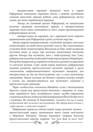 62
-	 використання народної німецької пісні в справі
Реформації, виконання народних пісень з новими духовними
словами простими людьми робило саму реформатську вістку
такою, що легко сприймалася народом;
-	 Лютер, як головний ідеолог Реформації, не заперечував
музичну традицію католицької церкви, а використовував
церковні пісне-співи, оновлюючи їх текст, згідно проповідуваної
реформаторами вістки;
-	 використання як народної, так і церковної пісні сприяло
проникненню ідей Реформації в різні суспільні верства.
Лютер широко використовував і музичний матеріал світських
композиторів, на який писав релігійні тексти. Він захоплювався
сучасним йому композитором Жоскеном де Пре, який експресію
поставив вище за науку про музичну композицію; близьким
другом Лютера був музикант, поет і майстерзінгер Ганс Сакс;
реформатортакожбувзнайомийізмайстерзінґерамизНюрнберґа.
Лютер був відкритий до сприйняття багатого розмаїття церковної
та світської музики. Саме такий підхід видатного реформатора
зумовив розвиток протестантської музичної традиції в руслі
запозичення найрізноманітнішого музичного матеріалу для
використання як під час богослужіння, так і у поза культовому
середовищі. Звідси сьогодні ми бачимо строкату палітру жанрів
і стилів, що використовуються для музичного служіння у
протестантських громадах.
Через особистісне осягнення біблійних істин і богопізнання
Христос ставав для протестантів близьким і людяним. А, отже,
нове сприйняття Бога потребувало нових засобів вираження
ставленнядоНього,новихзасобіввідображенняЙогоОсобистості
і служіння. Як зазначає В. Кадочников, “потрібен був ще й інший,
експресивний тип музичного висловлювання. Він сформувався пізніше і,
з ряду причин, в світських жанрах”.
Реформація принесла світові новий жанр духовної музики –
протестантський хорал, виникнення якого також пов’язують
з Мартіном Лютером. Лютера вважають творцем багатьох
протестантських хоралів, зокрема, “Ein’ feste Burg ist unser Gott”
 