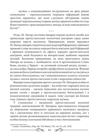 64
-	 музика є комунікаційним інструментом на двох рівнях
спілкування  – горизонтальному (передача інформації мовою
простого віруючого, що мало слугувати об’єднанню членів
громади)івертикальному(сприяєдотикувіруючоїособистостідо
Божественного, трансцендентного, виходу за межі повсякденного
буття)15
.
* * *
Отже, М. Лютер системно використовував музичні засоби для
пропаганди протестантської теологічної доктрини серед самих
широких верств населення. Принципами, якими керувався
М. Лютер,використовуючимузикуякрупорРеформації,єпринцип
промови і співу як каналу передачі богословських ідей Реформації
і принцип пізнаванності як ефекту передачі протестантської
доктрини, який базувався на використанні знайомих народові
мелодій. Базовими принципами, на яких ґрунтувався підхід
Лютера до музики, є необхідність чути й проголошувати Слово
Боже, музика у Церкві – це активний спільний досвід, музика –
це сила добра, Церква потребує професійних музикантів. Функції
музикиякбогослужбовогомистецтвабагатоманітнітастосуються
як самого богослужіння, так і комунікативного аспекту, оскільки
музика є носієм протестантських істин і моральних цінностей.
ВикористанняпершимипротестантамиіМ. Лютеромособисто
різноманітних музичних жанрів – від побутово-народної пісні до
високої класики – заклало підвалини для застосування музики
різних стилів і жанрів у протестантському богослужінні і в
позакультовому середовищі й надалі, тому сьогодні ми бачимо
таку строкату протестантську сакральну музику.
У становленні і визначенні протестантської музичної
традиції, започаткованої М. Лютером, простежуються тенденції
як збереження попереднього церковного музичного матеріалу
так і запозичення його із світської на народної музики, але з
однією метою: розповсюдження євангельської вістки і сприяння
особистісному осягненню біблійних істин і богопізнанню.
15
	Luther, Tischreden, chap. 68, “On Music,” SS, vol. 22, col. 1538.
 