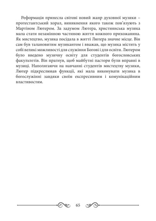 65
Реформація принесла світові новий жанр духовної музики –
протестантський хорал, виникнення якого також пов’язують з
Мартіном Лютером. За задумом Лютера, християнська музика
мала стати незамінною частиною життя кожного прихожанина.
Як мистецтво, музика посідала в житті Лютера значне місце. Він
сам був талановитим музикантом і вважав, що музика містить у
собі великі можливості для служіння Богові і для освіти. Лютером
було введено музичну освіту для студентів богословських
факультетів. Він прагнув, щоб майбутні пастори були вправні в
музиці. Наполягаючи на навчанні студентів мистецтву музики,
Лютер підкреслював функції, які мала виконувати музика в
богослужінні завдяки своїм експресивним і комунікаційним
властивостям.
 