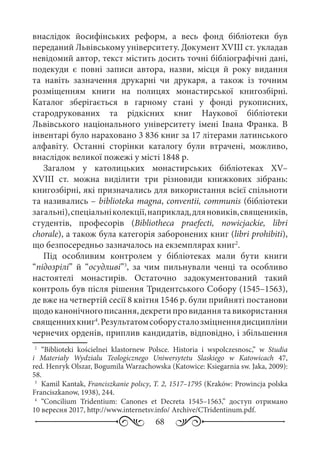 68
внаслідок йосифінських реформ, а весь фонд бібліотеки був
переданий Львівському університету. Документ XVIII ст. укладав
невідомий автор, текст містить досить точні бібліографічні дані,
подекуди є повні записи автора, назви, місця й року видання
та навіть зазначення друкарні чи друкаря, а також із точним
розміщенням книги на полицях монастирської книгозбірні.
Каталог зберігається в гарному стані у фонді рукописних,
стародрукованих та рідкісних книг Наукової бібліотеки
Львівського національного університету імені Івана Франка. В
інвентарі було нараховано 3 836 книг за 17 літерами латинського
алфавіту. Останні сторінки каталогу були втрачені, можливо,
внаслідок великої пожежі у місті 1848 р.
Загалом у католицьких монастирських бібліотеках XV–
XVIII  ст. можна виділити три різновиди книжкових зібрань:
книгозбірні, які призначались для використання всієї спільноти
та називались – bіblioteka magna, conventii, communis (бібліотеки
загальні),спеціальніколекції,наприклад,дляновиків,священиків,
студентів, професорів (Bibliotheca praefecti, nowicjackie, libri
chorale), а також була категорія заборонених книг (libri prohibiti),
що безпосередньо зазначалось на екземплярах книг2
.
Під особливим контролем у бібліотеках мали бути книги
“підозрілі” й “осудливі”3
, за чим пильнували ченці та особливо
настоятелі монастирів. Остаточно задокументований такий
контроль був після рішення Тридентського Собору (1545–1563),
де вже на четвертій сесії 8 квітня 1546 р. були прийняті постанови
щодоканонічногописання,декретипровиданнятавикористання
священнихкниг4
.Результатомсоборусталозміцненнядисципліни
чернечих орденів, приплив кандидатів, відповідно, і збільшення
2
	 “Biblioteki kościelnei klastornew Polsce. Historia i wspolczesnosc,” w Studia
i Materiały Wydzialu Teologicznego Uniwersytetu Slaskiego w Katowicach  47,
red. Henryk Olszar, Bogumila Warzachowska (Katowice: Ksiegarnia sw. Jaka, 2009):
58.
3
	 Kamil Kantak, Franciszkanie polscy, T. 2, 1517–1795 (Kraków: Prowincja polska
Franciszkanow, 1938), 244.
4
	“Concilium Tridentium: Canones et Decreta 1545–1563,” доступ отримано
10 вересня 2017, http://www.internetsv.info/ Archive/CTridentinum.pdf.
 