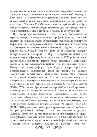 69
їхнього навчання під суворою церковною цензурою, і зменшення
поширення протестантських рухів та протестантської літератури.
Крім того, на Соборі був укладений так званий Тридентський
список, який став основою всіх наступних списків заборонених
книг Index Librorum Prohibitorum  – список публікацій, які були
забороненіримо-католикамдлячитанняпідзагрозоювідлучення,
іноді з вказівками щодо читання, продажу та цензури книг.
Що стосується політичної ситуації в Речі Посполитій, на
теренах якої розташовувався монастир францисканців, то треба
сказати,щопольськавладазобережністюставиласьдопоширення
Реформації, та з острахом ставилась до впливу протестантизму
на формування національної свідомості. Під час правління
Короля Сигізмунда  І Старого (1506–1548) виходять численні
антиреформаційні декрети: 1530  р.  – заборона на привезення
та поширення реформаційних творів, едикт 1523 р. із погрозою
застосування смертного вироку через спалення і конфіскації
майна всім, хто наважився б прийняти та поширювати погляди
Лютера чи інших реформаторів. Однак суворі королівські
розпорядження залишились лише на папері, які занадто
обмежували гарантовану привілеями шляхетську свободу
та бездіяльність єпископів, які й мали проводити пошуки та
покарання за поширення протестантської літератури. Оточений
з молодих років протестантською шляхтою Сигізмунд II Август
(1548–1572)завеликоїрізноманітностірелігійнихтечійпроводить
політику повної релігійної толеранції. Саме за його правління
надзвичайно широко поширився кальвінізм. Після смерті
останнього з Ягелонів загострюється конфлікт між католиками та
протестантами. Католицька партія, на чолі з найвищою ієрархією,
якою керував папський нунцій Джовані Франціско Комендоні
(1524–1584), розпочала похід проти протестантів, щоб позбавити
їх прав релігійної свободи та всякого значення в державі.
Основну боротьбу проти протестантів вів єзуїтський орден,
який у Польщі розпочав свою діяльність у 1564 р. на запрошення
одного з найбільш запеклих противників Реформації – кардинала
і вармійського єпископа Станіслава Гозіуша (1504–1579).
 