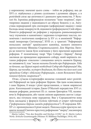 7
у кореневому значенні цього слова – тобто як реформу, яка до
XVI ст. відбувалась у різних суспільних і духовних сферах, а в
релігійній сягає ще античності і раннього християнства. У Вуль-
гаті бл. Ієроніма реформацією позначене “нове творіння”, пере-
творення людини у відповідності до образу Божого; у св. Авгу-
стина первородний гріх спотворив (деформував) людину і лише
Господь може повернути їй, відновити (реформувати) Свій образ.
Поняття реформації як реформи у переддень ранньомодерного
часу тлумачено в канонічних і церковно-історичних текстах, по-
лемічних і політичних памфлетах (у XV ст. в анонімній “Рефор-
мації імператора Сигізмунда”, XVII  ст. у трактаті “Реформація
польських звичаїв” краківського каноніка, палкого опонента
протестантизму Шимона Старовольського). Для Мартіна Люте-
ра це поняття також було ключовим у його прагненні церковної
реформи. У полемічному творі “Про Собори і Церкву” Лютер
закликав до проведення церковного собору, який вирішить пи-
тання реформи: єпископи і священики хочуть оновити Церкву,
не змінюючи її, тож “маємо молити Господа про Реформацію. Хіба
не бачимо, що Церкві вкрай необхідний Собор або Реформація? Ми,
Церква, що погибає, всупереч Владикам, без Папи та його волі самі
проведемо Собор і здійснимо Реформацію, з якою Вельможні Пани
повинні будуть змиритися”2
.
Отже, сучасна історіографія визначає головний зміст релігій-
ної Реформації як ідею реформи Церкви. Цю ідею осмислювала
і сама Церква, її влада і різні представники, а також мирянські
рухи. Католицький історик Джон О’Маллей передвістям XVI ст.
вважав реформи, розпочаті IX ст. папою Григорієм VII, назива-
ючи їх Реформацією, або такою зміною церковних життя і свідо-
мості, яка готувала нову парадигму. Вже у Середньовіччя вона
була закладена у формулі Ecclesia reformata et semper reformanda
(“реформована Церква завжди реформується”). Й впродовж XII–
XV ст. пропонувалися її різні моделі. Папська курія прагнула змі-
цнити позиції Святого престолу реформами “зверху”, насамперед
2
	 Martin Luther, “Von den Konziliis und Kirchen (1539),” im D. Martin Luthers
Werke. Kritische Gesamtausgabe (Weimar: H. Böhlhaus Nachfolger, 1914), 492.
 