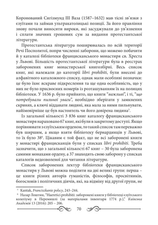 70
Коронований Сигізмунд III Ваза (1587–1632) мав тісні зв’язки з
єзуїтами та займав ультракатолицькі позиції. За його правління
знову почали виносити вироки, які засуджували до ув’язнення
і сплати значних грошових сум за видання протестантської
літератури.
Протестантська література поширювалась по всій території
Речі Посполитої, попри численні заборони, що можемо побачити
й у каталозі бібліотеки францисканського монастиря св. Хреста
у Львові. Більшість протестантської літератури була в реєстрах
заборонених книг монастирської книгозбірні. Весь список
книг, які належали до категорії libri prohibiti, були внесені до
алфавітного каталожного списку, однак мали особливі позначки:
це було їхнє яскраве підкреслення та ще одна особливість, що у
них не було присвоєних номерів із розташуванням їх на полицях
бібліотеки. У 1636 р. було прийнято, що книги “важливі”, і ті, “що
потребували пильної уваги”, необхідно зберігати у замкнених
скринях, а ключі віддавати людині, яка мала за ними пильнувати,
найімовірніше це був настоятель чи його довірена людина5
.
Із загальної кількості 3 836 книг каталогу францисканського
монастирянараховано67 книг,якібуливзакритомудоступі.Якщо
порівнюватизєзуїтськиморденом,тотакийсписоктампереважно
був ширшим, а якщо взяти бібліотеку бернардинців у Львові,
то їх було 386
. Цікавим є той факт, що не всі заборонені книги
у монастирі францисканців були у списках libri prohibiti. Треба
зазначити, що з загальної кількості 67 книг – 30 була заборонена
самими монахами ордену, а 37 знаходять свою заборону у списках
каталогів недозволеної для читання літератури.
Список заборонених лектур бібліотеки францисканського
монастиря у Львові можна поділити на дві великі групи: перша –
це книги різних авторів гуманістів, філософів, просвітників,
богословів і політичних діячів, які, на відміну від другої групи, не
5
	 Kantak, Franciszkanie polscy, 243–244.
6
	 Назар Лоштин, “Haeretici prohibiti: заборонені книги у бібліотеці єзуїтського
колегіуму в Перемишлі (за матеріалами інвентаря 1774 р.),” Київська
Академія 13 (2016): 205 – 206.
 