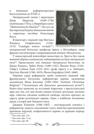 73
в німецьких реформаторських
богослужіннях до XVIII ст.
Лютеранський теолог і перекладач
Давід Нерретер (1649–1726)
опублікував 1703 р. у Нюрнберзі книгу
“Mahometanische Moschea”12
. По суті, це
бувперекладКоранунімецькоюмовою
з перекладу англійця Олександра
Росса.
В інвентарі є відомий твір Маттіаса
Флаціуса Іллірійського (1520–
1575) “Catalogia testium veritatis”13
,
лютеранський богослов, професор івриту у Віттенбергу, лідер
фракції гнесіолютеран і непримиренний опонент Меланхтона.
У монастирській книгозбірні монастиря св. Хреста був також
наявний збірник канціоналів, найімовірніше це були лютеранські
пісні14
. Представлені такі німецькі лютеранські богослови, як
Давид Хитреус, Урбан Регіус (1489–1541), Йоганн Функ (1518–
1566р.), Саймон Гедік (1551–1631, проф. івриту в м.  Лейпциг),
Крістіан Матхай (1584–1655), Йоган Квірсфелд (1642–1686).
Першим серед реформатів треба зазначити наявний твір
французького богослова, реформатора церкви, засновника
кальвінізму Жана Кальвіна (1509–1564) “Institutio Christianae
Religionis” (“Інституція або Навчання християнської релігії”).
Книга була написана як вступний підручник з протестантської
віри для тих, хто мав базові знання теології, розглядає питання
віри, таїнства, питання особистої свободи, містить критику на
адресу римо-католицької церкви. Одна з найбільш впливових
праць з історії ідей Західного світу.
Джордж Б’юкенен (1506–1582)  – шотландський гуманіст і
реформатор, педагог, письменник і поет, який був красномовним
критиком корупції, неефективності церкви та держави періоду
12
	Там само, арк. 134.
13
	Там само, арк. 71 зв.
14
	Там само, арк. 99.
 