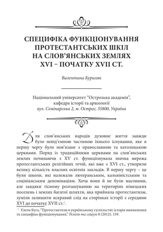 СПЕЦИФІКА ФУНКЦІОНУВАННЯ
ПРОТЕСТАНТСЬКИХ ШКІЛ
НА СЛОВ’ЯНСЬКИХ ЗЕМЛЯХ
XVI – ПОЧАТКУ XVII СТ.
Валентина Куриляк
Національний університет “Острозька академія”,
кафедра історії та археології
вул. Семінарська 2, м. Острог, 35800, Україна
Для слов’янських народів духовне життя завжди
було невід’ємною частиною їхнього існування, яке в
першу чергу було пов’язане з православною та католицькою
церквами. Поряд із традиційними церквами на слов’янських
землях починаючи з XV  ст. функціонувала значна мережа
протестантських релігійних течій, які вже з ХVІ  ст., утворили
велику кількість власних освітніх закладів. В першу чергу – це
були школи, які належали лютеранським, кальвіністським та
соцініанським деномінаціям. Хоча вони й не були масовими,
але завдяки тісному розташуванню на територіях німецьких
поселень і землях багатої шляхти, яка прийняла протестантизм,
зуміли залишити яскравий слід на сторінках історії з середини
XVI до початку XVII ст.1
.
1
	 Євген Буга, “Протестантизм в українському суспільстві: історія виникнення
та специфіка функціонування,” Релігія та соціум 8 (2012): 159.
 
