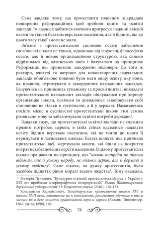 78
Саме завдяки тому, що протестанти головним знаряддям
поширення реформаційних ідей зробили книги та освітні
заклади, їм вдалося добитися значного прогресу в наданні якісної
освіти не тільки багатим верствам населення, але й бідним, які до
цього часу такої змоги не мали.
Зв’язок з протестантською системою освіти забезпечив
слов’янські школи не тільки, відмінною від існуючої, філософією
освіти, але й новою організаційною структурою, яка сильно
відрізнялася від латинських шкіл і базувалася на принципах
Реформації, які привозили закордонні місіонери. До того ж
ректори, вчителі та патрони для новостворених навчальних
закладів обов’язково повинні були мати вищу освіту, яку вони,
як правило, отримували в закордонних навчальних закладах.
Базуючись на принципах гуманізму та просвітництва, викладачі
протестантських навчальних закладів піклувалися про хорошу
організацію школи, оскільки їм доводилося завойовувати собі
становище не тільки в суспільстві, а й у державі. Намагаючись
посісти місце в суспільстві протестантські школи тим самим
розвивали мову та забезпечували освітні потреби держави2
.
Завдяки тому, що протестантські освітні заклади не служили
прямим потребам церкви, в їхніх стінах вдавалося надавати
освіту бідним верствам населення, які не могли до цього її
отримувати в латинських школах. Багата шляхта, яка прийняла
протестантські ідеї, жертвувала кошти, які йшли на покриття
витратнезабезпеченихверствнаселення.Вціломупротестантські
школи працювали по принципу, що “школи потрібні не тільки
відомим, але й усьому народу, не тільки церкві, але й державі й
усьому людству”. Саме школи, на думку протестантів, були
засобом підняття рівня моралі всього людства3
. Тому вважали,
2
	 Вікторія Лучкевич, “Культурно-освітній протестантський рух в Україні у
XVI  ст.: проблеми історіографічних інтерпретацій,” Вісник Житомирського
державного університету 53: Педагогічні науки (2010), 130–132.
3
	 Константин Харлампович, Западнорусские православные школы XVI и
начала XVII века, отношение их к инославным, религиозное обучение в них и
заслуги их в деле защиты православной веры и церкви (Казань: Типолитогр.
Имп. ун-та, 1898), 168.
 