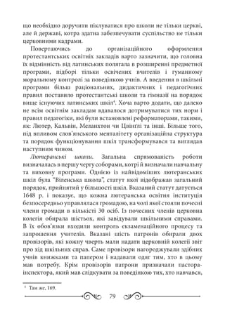 79
що необхідно доручити піклуватися про школи не тільки церкві,
але й державі, котра здатна забезпечувати суспільство не тільки
церковними кадрами.
Повертаючись до організаційного оформлення
протестантських освітніх закладів варто зазначити, що головна
їх відмінність від латинських полягала в розширенні предметної
програми, підборі тільки освічених вчителів і гуманному
моральному контролі за поведінкою учнів. А введення в шкільні
програми більш раціональних, дидактичних і педагогічних
правил поставило протестантські школи та гімназії на порядок
вище існуючих латинських шкіл4
. Хоча варто додати, що далеко
не всім освітнім закладам вдавалося дотримуватися тих норм і
правил педагогіки, які були встановлені реформаторами, такими,
як: Лютер, Кальвін, Меланхтон чи Цвінґлі та інші. Більше того,
під впливом слов’янського менталітету організаційна структура
та порядок функціонування шкіл трансформувався та виглядав
наступним чином.
Лютеранські школи. Загальна спрямованість роботи
визначаласьвпершучергусоборами,котрійвизначалинавчальну
та виховну програми. Однією із найвідоміших лютеранських
шкіл була “Віленська школа”, статут якої відображав загальний
порядок, прийнятий у більшості шкіл. Вказаний статут датується
1648  р. і показує, що кожна лютеранська освітня інституція
безпосередньо управлялася громадою, на чолі якої стояли почесні
члени громади в кількісті 30 осіб. Із почесних членів церковна
колегія обирала шістьох, які завідували шкільними справами.
В їх обов’язки входили контроль екзаменаційного процесу та
запрошення учителів. Вказані шість патронів обирали двох
провізорів, які кожну чверть мали надати церковній колегії звіт
про хід шкільних справ. Саме провізори нагороджували здібних
учнів книжками та папером і надавали одяг тим, хто в цьому
мав потребу. Крім провізорів патрони призначали пастора-
інспектора, який мав слідкувати за поведінкою тих, хто навчався,
4
	 Там же, 169.
 