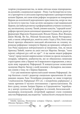 8
теорією ультрамонтанства, за якою світська влада підпорядкова-
на духовній, а національні церкви – Риму. І це безперечно вступа-
ло у протиріччя зі світським партикуляризмом і демократичними
колами Церкви, які свою візію реформ зосередили на поверненні
Церкви до еклезіології нерозділеного християнства, котре не зна-
ло інституту папства. Саме ця візія закладена в ідеї національної
Церкви,щонабуларозвиткувреформаційнихученняхгалліканіз-
му, англіканізму, гусизму. Такий, умовно кажучи, “середній шлях”
реформ презентували католицькі правники і гуманісти, ранні ре-
форматори Марсиліо Падуанський, Вільям Оккам, Жан Жанден,
Джон Вікліф, Ян Гус, Ніколай Кузанський, Еразм Роттердамсь-
кий, а також соборний рух, який на своїх з’їздах у Пізі, Констанці,
Базелі прагнув обмежити папський абсолютизм як головну пе-
решкоду реформам і повернути Церкву до принципу соборності.
Але Риму вдавалося нейтралізувати ці ініціативи, тож, як писав
Арнольд Тойнбі, маючи на увазі виступ Мартіна Лютера, “папа
переміг соборний рух собі на горе”3
. А ще маємо моделі реформи
“знизу”, представлені мирянськими течіями на зразок вальденсів,
лолардів, таборитів, анабаптистів, які не обмежились вимогами
структурних змін у Церкві чи її морального відродження, а вису-
нули нову парадигму Реформації. Її концептуальне осмислення
засвідчив Мартін Лютер у своїй полеміці з Дезідерієм, висловив-
ши сумнів у тому, чи є Церква Церквою.
І тут уже виявляємо протестантський чинник Реформації. Ав-
тор багатьох статей і редактор спеціально присвячених їй слов-
никових видань Ханс Хіллебранд розкриває не лише історичну
“спадкоємність Реформації XVI ст. з попередніми реформами”, а
також причини її частого ототожнення з протестантизмом. На
його думку, позаяк Західна Церква за Середньовіччя “перебува-
ла у центрі суспільства”, її реформи (в етичній, богословській –
насамперед еклезіальній, літургійній царинах) стали головним
змістом Реформації, яка водночас “надала безліч стимулів для всіх
3
	Тойнби Арнольд, Постижение истории: Сборник, перевод с английского
(Москва: Прогресс, 1996), 344.
 