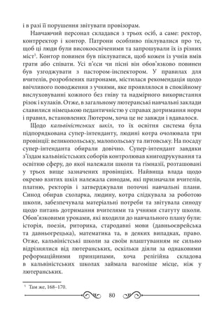 80
і в разі її порушення звітувати провізорам.
Навчаючий персонал складався з трьох осіб, а саме: ректор,
контрректор і контор. Патрони особливо піклувалися про те,
щоб ці люди були високоосвіченими та запрошували їх із різних
міст5
. Контор повинен був піклуватися, щоб кожен із учнів вмів
грати або співати. Усі п’єси чи пісні він обов’язково повинен
був узгоджувати з пастором-інспектором. У правилах для
вчителів, розроблених патронами, містилася рекомендація щодо
ввічливого поводження з учнями, яке проявлялося в спокійному
вислуховуванні кожного без гніву та надмірного використання
різок і кулаків. Отже, в загальному лютеранські навчальні заклади
славилися німецькою педантичністю у справах дотримання норм
і правил, встановлених Лютером, хоча це не завжди і вдавалося.
Щодо кальвіністських шкіл, то їх освітня система була
підпорядкована супер-інтенданту, людині котра очолювала три
провінції: великопольську, малопольську та литовську. На посаду
супер-інтенданта обирали довічно. Супер-інтендант завдяки
з’їздам кальвіністських соборів контролював книгодрукування та
освітню сферу, до якої належали школи та гімназії, розташовані
у трьох вище зазначених провінціях. Найвища влада щодо
окремо взятих шкіл належала синодам, які призначали вчителів,
платню, ректорів і затверджували поточні навчальні плани.
Синод обирав схоларка, людину, котра слідкувала за роботою
школи, забезпечувала матеріальні потреби та звітувала синоду
щодо питань дотримання вчителями та учнями статуту школи.
Обов’язковими уроками, які входили до навчального плану були:
історія, поезія, риторика, стародавні мови (давньоєврейська
та давньогрецька), математика та, в деяких випадках, право.
Отже, кальвіністські школи за своїм влаштуванням не сильно
відрізнялися від лютеранських, оскільки діяли за однаковими
реформаційними принципами, хоча релігійна складова
в кальвіністських школах займала вагоміше місце, ніж у
лютеранських.
5
	 Там же, 168–170.
 