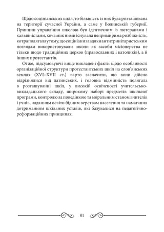 81
Щодо соцініанських шкіл, то більшість із них була розташована
на території сучасної України, а саме у Волинській губернії.
Принцип управління школою був ідентичним із лютеранами і
кальвіністами,хочаміжнимиіснуваланепримиримарозбіжність,
котраполягалаутому,щосоцініанизавдякиантитринітаристським
поглядам використовували школи як засоби місіонерства не
тільки щодо традиційних церков (православних і католиків), а й
інших протестантів.
Отже, підсумовуючі вище викладені факти щодо особливості
організаційної структури протестантських шкіл на слов’янських
землях (XVI–XVII  ст.) варто зазначити, що вони дійсно
відрізнялися від латинських. і головна відмінність полягала
в розташуванні шкіл, у високій освіченості учительсько-
викладацького складу, широкому наборі предметів шкільної
програми, контролю за поведінкою та моральним станом вчителів
і учнів, наданням освіти бідним верствам населення та намагання
дотриманням шкільних уставів, які базувалися на педагогічно-
реформаційних принципах.
 
